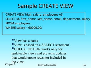 Chapter 7 © 2007 by Prentice Hall
© 2007 by Prentice Hall 39
39
Sample CREATE VIEW
Sample CREATE VIEW
CREATE VIEW high_salary_employees AS
CREATE VIEW high_salary_employees AS
SELECT id, first_name, last_name, email, department, salary
SELECT id, first_name, last_name, email, department, salary
FROM employees
FROM employees
WHERE salary > 60000.00;
WHERE salary > 60000.00;
View has a name
View is based on a SELECT statement
CHECK_OPTION works only for
updateable views and prevents updates
that would create rows not included in
the view
 