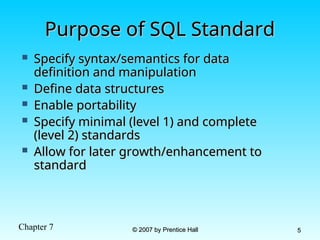Chapter 7 © 2007 by Prentice Hall
© 2007 by Prentice Hall 5
5
Purpose of SQL Standard
Purpose of SQL Standard
 Specify syntax/semantics for data
Specify syntax/semantics for data
definition and manipulation
definition and manipulation
 Define data structures
Define data structures
 Enable portability
Enable portability
 Specify minimal (level 1) and complete
Specify minimal (level 1) and complete
(level 2) standards
(level 2) standards
 Allow for later growth/enhancement to
Allow for later growth/enhancement to
standard
standard
 