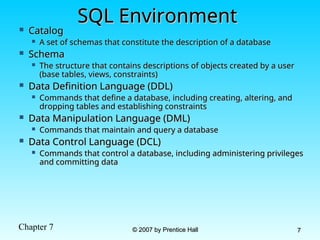 Chapter 7 © 2007 by Prentice Hall
© 2007 by Prentice Hall 7
7
SQL Environment
SQL Environment
 Catalog
Catalog
 A set of schemas that constitute the description of a database
A set of schemas that constitute the description of a database
 Schema
Schema
 The structure that contains descriptions of objects created by a user
The structure that contains descriptions of objects created by a user
(base tables, views, constraints)
(base tables, views, constraints)
 Data Definition Language (DDL)
Data Definition Language (DDL)
 Commands that define a database, including creating, altering, and
Commands that define a database, including creating, altering, and
dropping tables and establishing constraints
dropping tables and establishing constraints
 Data Manipulation Language (DML)
Data Manipulation Language (DML)
 Commands that maintain and query a database
Commands that maintain and query a database
 Data Control Language (DCL)
Data Control Language (DCL)
 Commands that control a database, including administering privileges
Commands that control a database, including administering privileges
and committing data
and committing data
 
