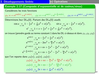 2. Développements limités e) Opérations
Exemple 2.17 (Composée d’exponentielle et de cosinus/sinus)
Considérons les trois fonctions
ϕ1 :x 7→ ecos(2x)
+ e1+sin(x)
, ϕ2 :x 7→ ecos(x)
+ e1+ 1
2
sin(2x)
, ϕ3 :x 7→ ecos(x)
+ e1+sin(x)
.
Déterminons leur DL4(0). Partant des DL4(0) usuels
cos u =
u→0
1 − 1
2
u2
+ 1
24
u4
+ o u4
, sin u =
u→0
u − 1
6
u3
+ o u4
,
ev
=
u→0
1 + v + 1
2
v2
+ 1
6
v3
+ 1
24
v4
+ o v4
,
on trouve (prendre garde au terme constant 1 dans les DL ci-dessus et dans ϕ1, ϕ2, ϕ3) :
ecos(x)
=
x→0
e − e
2
x2
+ e
6
x4
+ o x4
ecos(2x)
=
x→0
e − 2ex2
+ 8e
3
x4
+ o x4
e1+sin(x)
=
x→0
e + ex + e
2
x2
− e
8
x4
+ o x4
e1+ 1
2
sin(2x)
=
x→0
e + ex + e
2
x2
− e
2
x3
− 5e
8
x4
+ o x4
que l’on reporte dans ϕ1(x), ϕ2(x), ϕ3(x) :
ϕ1(x) =
x→0
2e + ex − 3e
2
x2
+ 61e
24
x4
+ o x4
,
ϕ2(x) =
x→0
2e + ex − e
2
x3
− 11e
24
x4
+ o x4
,
ϕ3(x) =
x→0
2e + ex + e
24
x4
+ o x4
.
17
 