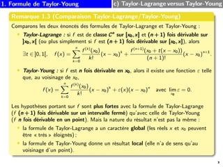 1. Formule de Taylor-Young c) Taylor-Lagrange versus Taylor-Young
Remarque 1.3 (Comparaison Taylor-Lagrange/Taylor-Young)
Comparons les deux énoncés des formules de Taylor-Lagrange et Taylor-Young :
• Taylor-Lagrange : si f est de classe Cn
Cn
Cn
sur [x0, x]
[x0, x]
[x0, x] et (n + 1)
(n + 1)
(n + 1) fois dérivable sur
]x0, x[
]x0, x[
]x0, x[ (ou plus simplement si f est (n + 1)
(n + 1)
(n + 1) fois dérivable sur [x0, x]
[x0, x]
[x0, x]), alors
∃t ∈ ]0, 1[, f (x) =
n
X
k=0
f (k)
(x0)
k!
(x − x0)k
+
f (n+1)
(x0 + t(x − x0))
(n + 1)!
(x − x0)n+1
.
• Taylor-Young : si f est n
n
n fois dérivable en x0
x0
x0, alors il existe une fonction ε telle
que, au voisinage de x0,
f (x) =
n
X
k=0
f (k)
(x0)
k!
(x − x0)k
+ ε(x)(x − x0)n
avec lim
x0
ε = 0.
Les hypothèses portant sur f sont plus fortes avec la formule de Taylor-Lagrange
(f (n + 1)
(n + 1)
(n + 1) fois dérivable sur un intervalle fermé) qu’avec celle de Taylor-Young
(f n
n
n fois dérivable en un point). Mais la nature du résultat n’est pas la même :
• la formule de Taylor-Lagrange a un caractère global (les réels x et x0 peuvent
être « très » éloignés) ;
• la formule de Taylor-Young donne un résultat local (elle n’a de sens qu’au
voisinage d’un point).
3
 