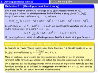 2. Développements limités a) DL en un point
Définition 2.1 (Développement limité en x0
x0
x0)
Soit f une fonction définie au voisinage de x0 (pas nécessairement en x0).
On dit que f admet un développement limité d’ordre n
n
n en x0
x0
x0 (noté DLn(x0))
lorsqu’il existe des coefficients a0, . . . , an tels que
f (x) =
x→x0
a0 + a1(x − x0) + a2(x − x0)2
+ · · · + an(x − x0)n
+ o (x − x0)n
.
Le polynôme a0 + a1X + a2X2
+ · · · + anXn
est appelé partie régulière du DLn(x0).
Autre formulation : en posant h = x − x0,
f (x0 + h) =
h→0
a0 + a1h + a2h2
+ · · · + anhn
+ o hn
.
On peut également définir des développements limités à droite et à gauche en x0.
Remarque 2.2 (Formule Taylor-Young et DL)
La formule de Taylor-Young fournit pour toute fonction f n
n
n fois dérivable en x0
x0
x0 un
DLn(x0) de coefficients ak =
f (k)
(x0)
k!
, 0 ⩽ k ⩽ n.
Mais en pratique, pour établir des développements limités en x0, on utilisera
rarement cette formule qui nécessite le calcul des dérivées successives de la fonction.
On s’appuiera sur les développements limités obtenus en 0 par cette formule pour les
fonctions usuelles et on utilisera le changement de variable h = x − x0 ainsi que les
propriétés des DL qui seront énoncées ultérieurement. 5
 