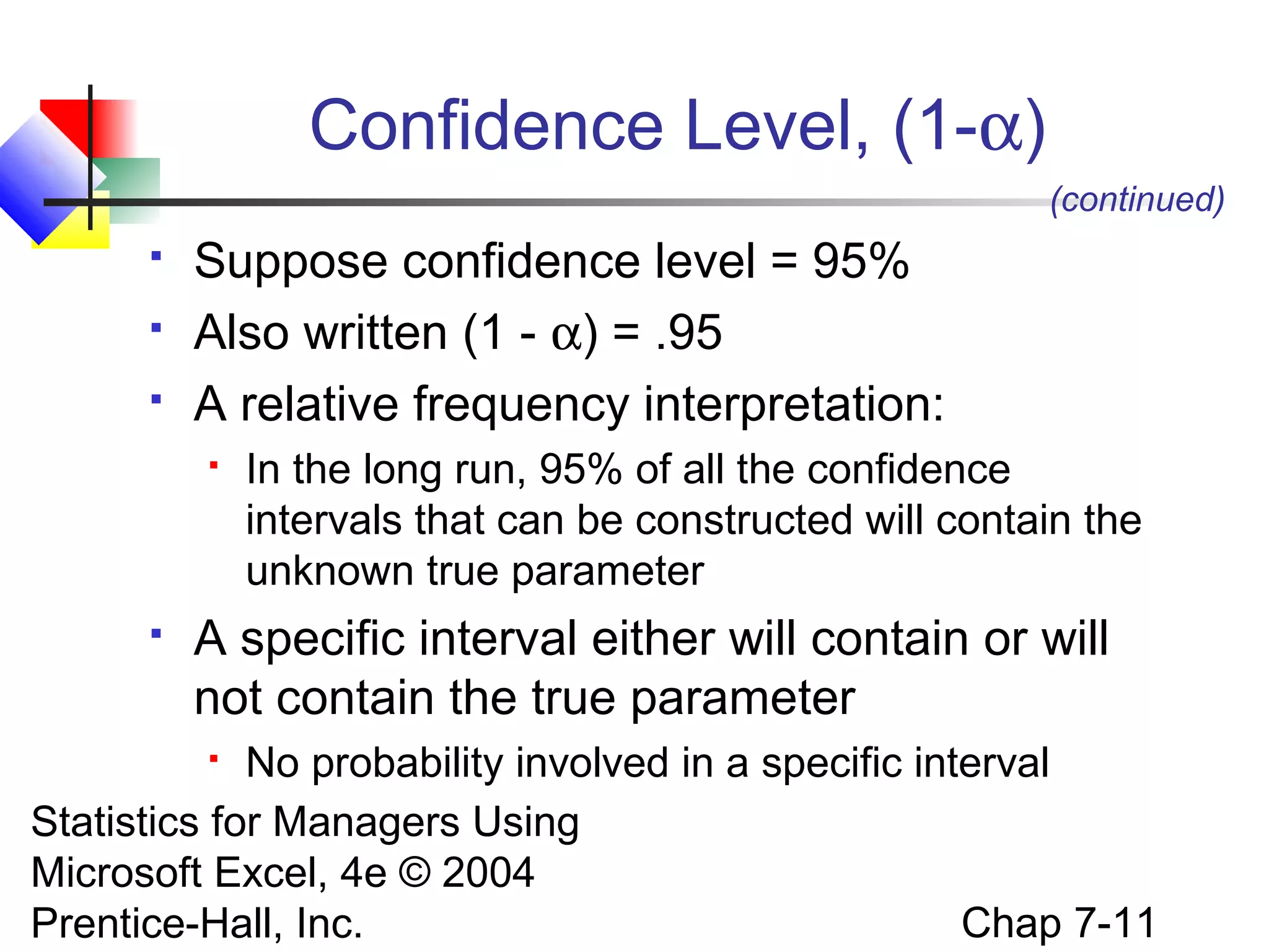 Confidence Level, (1-α)
(continued)




Suppose confidence level = 95%
Also written (1 - α) = .95
A relative frequency interpretation:




In the long run, 95% of all the confidence
intervals that can be constructed will contain the
unknown true parameter

A specific interval either will contain or will
not contain the true parameter

No probability involved in a specific interval
Statistics for Managers Using
Microsoft Excel, 4e © 2004
Chap 7-11
Prentice-Hall, Inc.


 