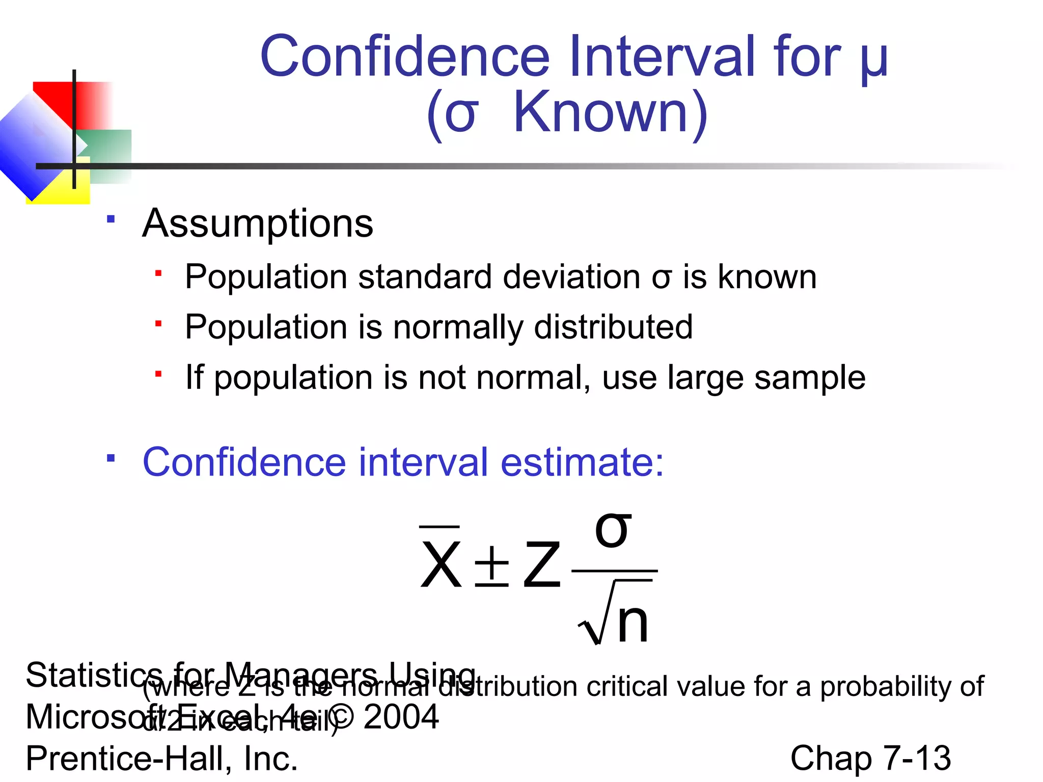 Confidence Interval for μ
(σ Known)


Assumptions






Population standard deviation σ is known
Population is normally distributed
If population is not normal, use large sample

Confidence interval estimate:

σ
X±Z
n
Statistics for Managers Using
(where Z is the normal distribution critical value for a probability of
Microsoft Excel, 4e © 2004
α/2 in each tail)
Chap 7-13
Prentice-Hall, Inc.

 