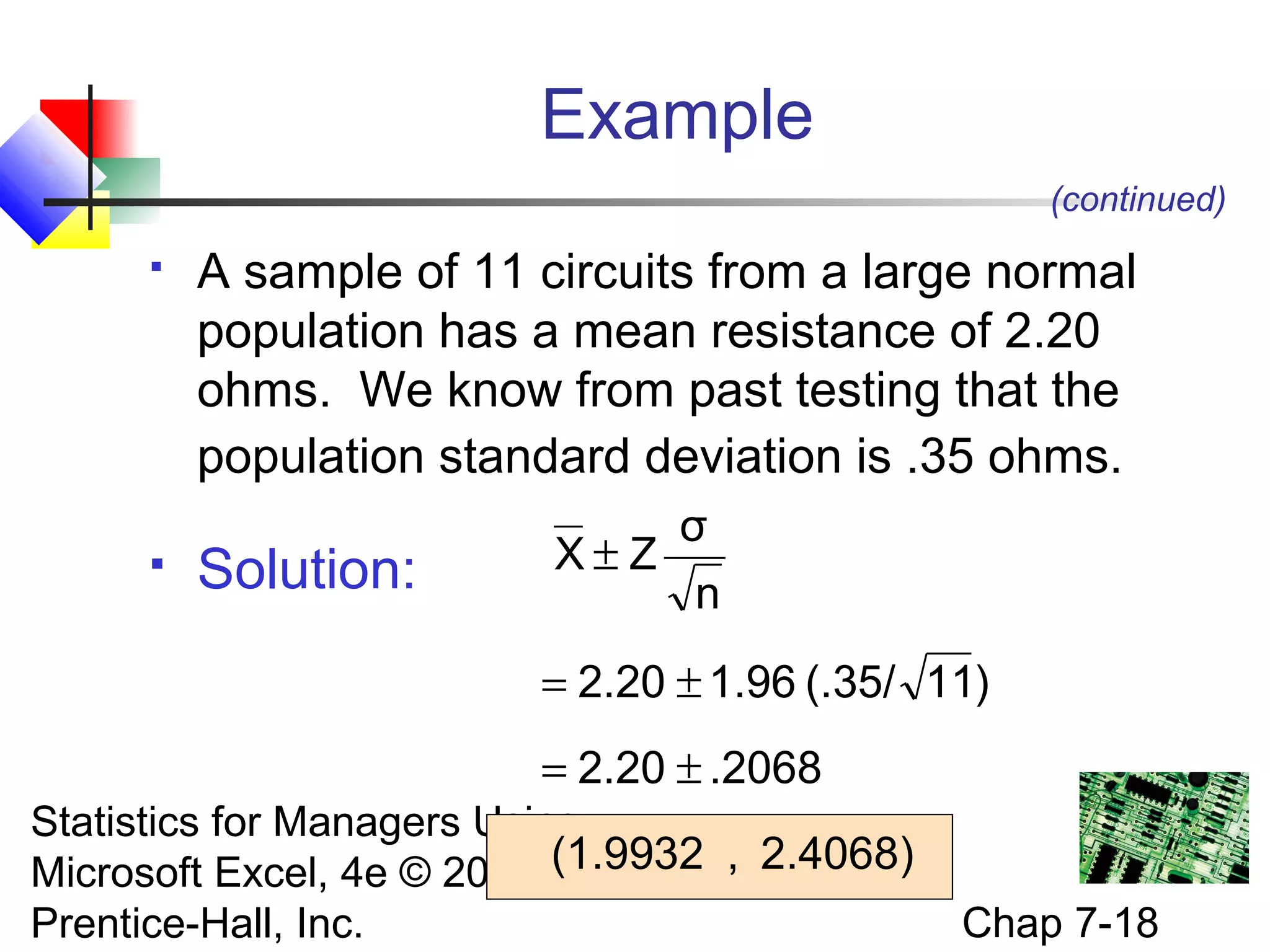 Example
(continued)




A sample of 11 circuits from a large normal
population has a mean resistance of 2.20
ohms. We know from past testing that the
population standard deviation is .35 ohms.

Solution:

σ
X±Z
n
= 2.20 ± 1.96 (.35/ 11)
= 2.20 ± .2068

Statistics for Managers Using
Microsoft Excel, 4e © 2004 (1.9932 , 2.4068)
Prentice-Hall, Inc.

Chap 7-18

 