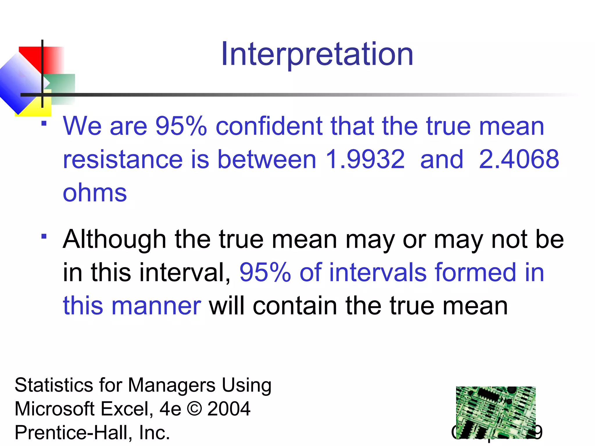 Interpretation


We are 95% confident that the true mean
resistance is between 1.9932 and 2.4068
ohms



Although the true mean may or may not be
in this interval, 95% of intervals formed in
this manner will contain the true mean

Statistics for Managers Using
Microsoft Excel, 4e © 2004
Prentice-Hall, Inc.

Chap 7-19

 