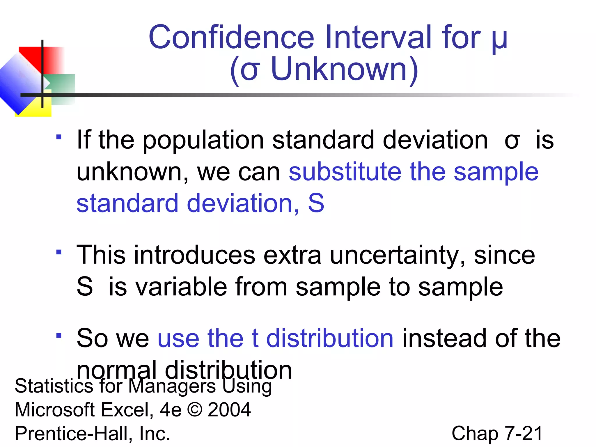 Confidence Interval for μ
(σ Unknown)


If the population standard deviation σ is
unknown, we can substitute the sample
standard deviation, S



This introduces extra uncertainty, since
S is variable from sample to sample



So we use the t distribution instead of the
normal distribution

Statistics for Managers Using
Microsoft Excel, 4e © 2004
Prentice-Hall, Inc.

Chap 7-21

 
