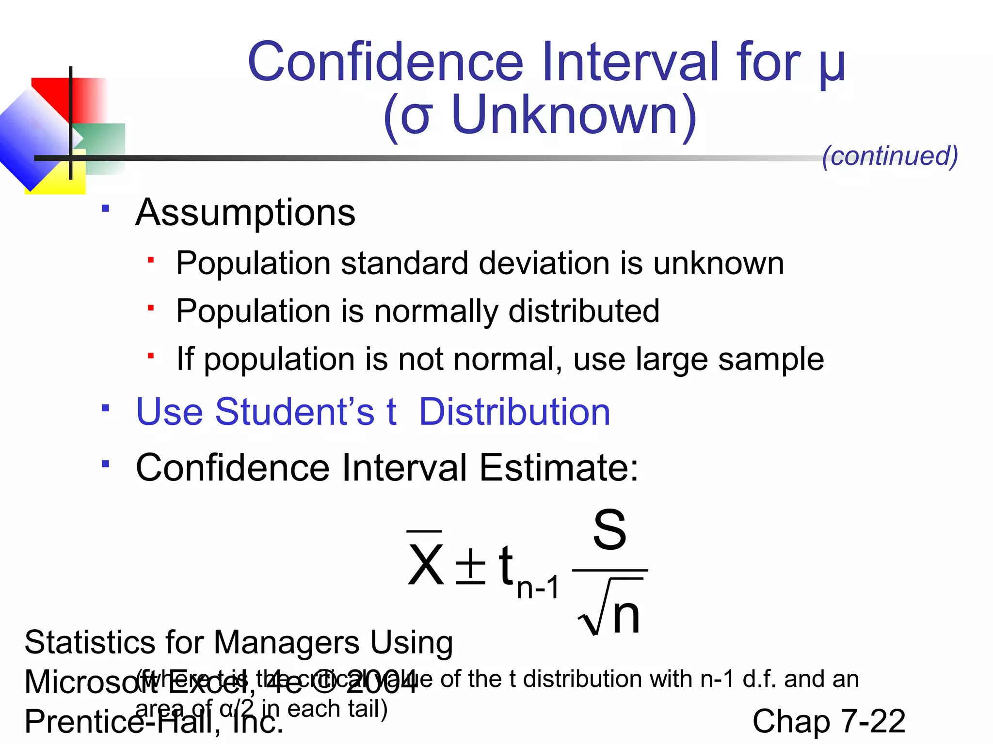 Confidence Interval for μ
(σ Unknown)

(continued)



Assumptions







Population standard deviation is unknown
Population is normally distributed
If population is not normal, use large sample

Use Student’s t Distribution
Confidence Interval Estimate:

X ± t n-1

S
n

Statistics for Managers Using
(where t is 4e © 2004
Microsoft Excel,the critical value of the t distribution with n-1 d.f. and an
area of
Chap 7-22
Prentice-Hall,α/2 in each tail)
Inc.

 