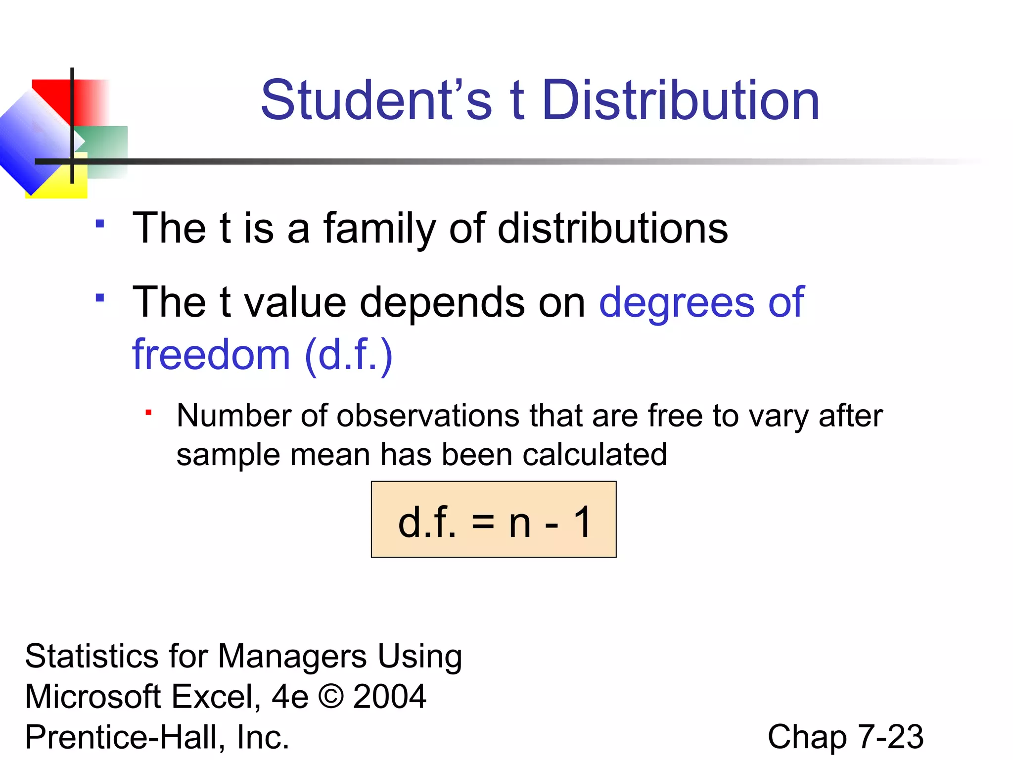 Student’s t Distribution


The t is a family of distributions



The t value depends on degrees of
freedom (d.f.)


Number of observations that are free to vary after
sample mean has been calculated

d.f. = n - 1
Statistics for Managers Using
Microsoft Excel, 4e © 2004
Prentice-Hall, Inc.

Chap 7-23

 