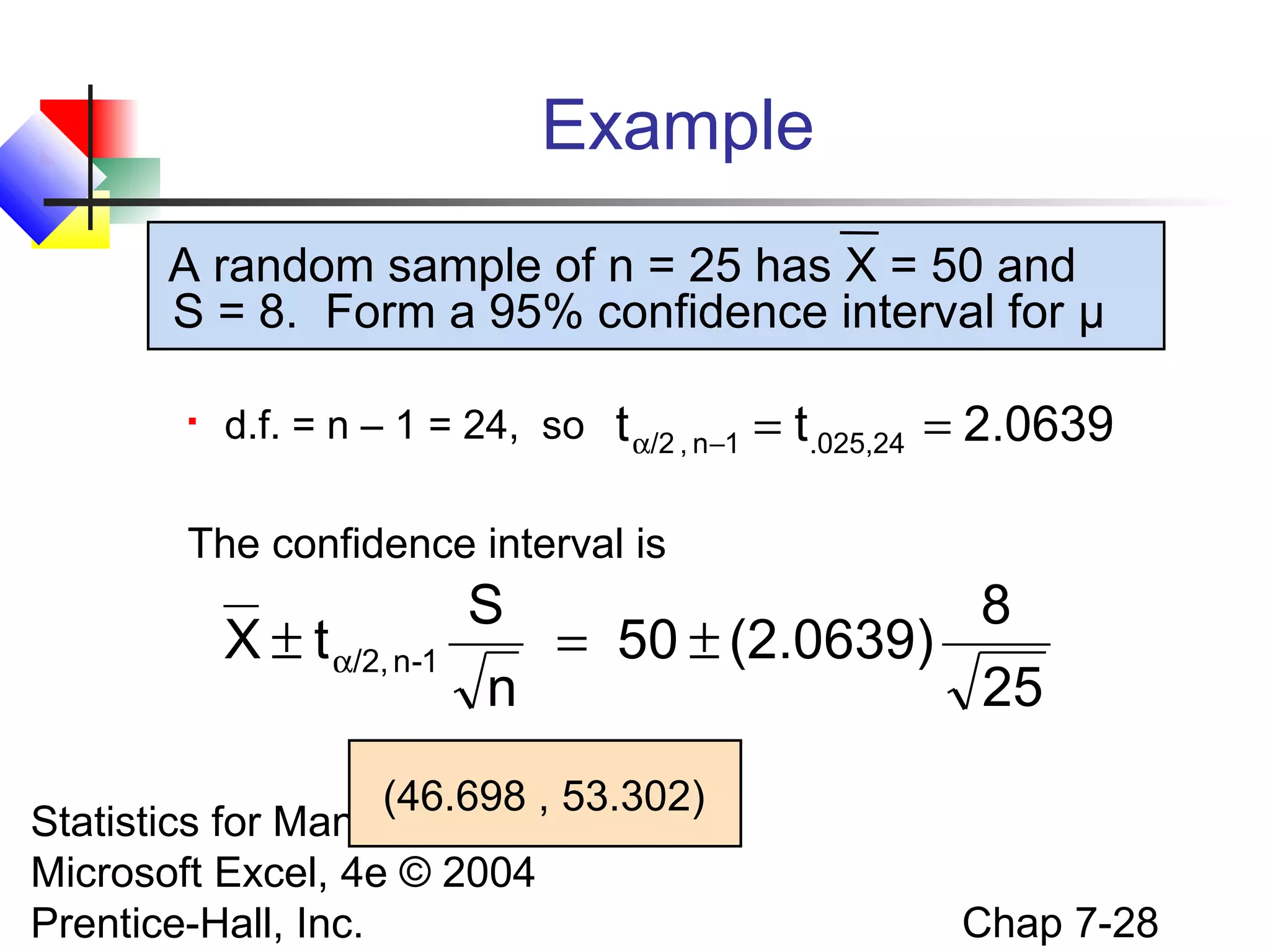 Example
A random sample of n = 25 has X = 50 and
S = 8. Form a 95% confidence interval for μ


d.f. = n – 1 = 24, so

t α/2 , n−1 = t.025,24 = 2.0639

The confidence interval is

X ± t α/2, n-1

S
8
= 50 ± (2.0639)
n
25

(46.698 , 53.302)
Statistics for Managers Using
Microsoft Excel, 4e © 2004
Prentice-Hall, Inc.

Chap 7-28

 