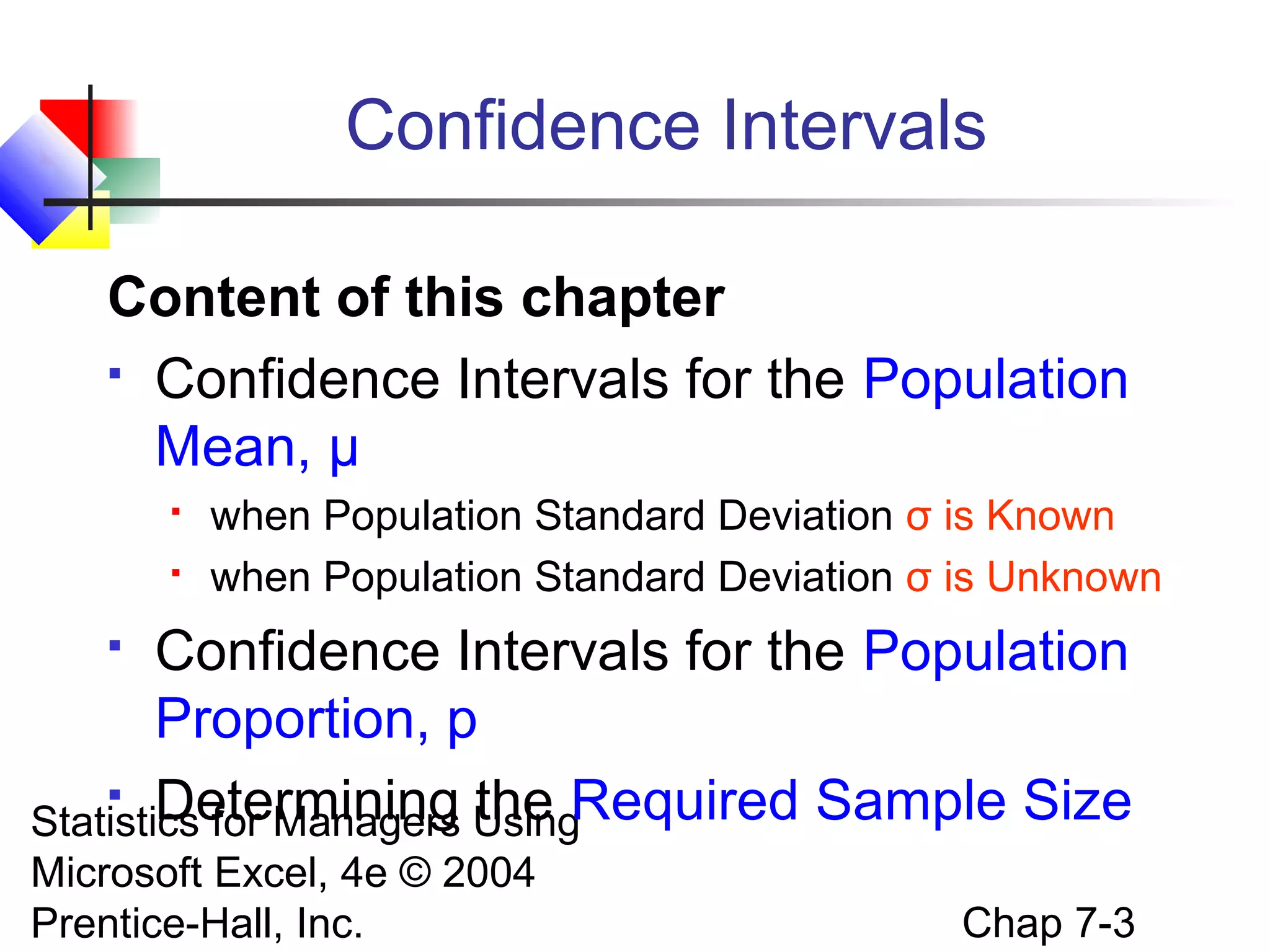 Confidence Intervals
Content of this chapter
 Confidence Intervals for the Population
Mean, μ



when Population Standard Deviation σ is Known
when Population Standard Deviation σ is Unknown

Confidence Intervals for the Population
Proportion, p
 Determining the Required Sample Size
Statistics for Managers Using


Microsoft Excel, 4e © 2004
Prentice-Hall, Inc.

Chap 7-3

 