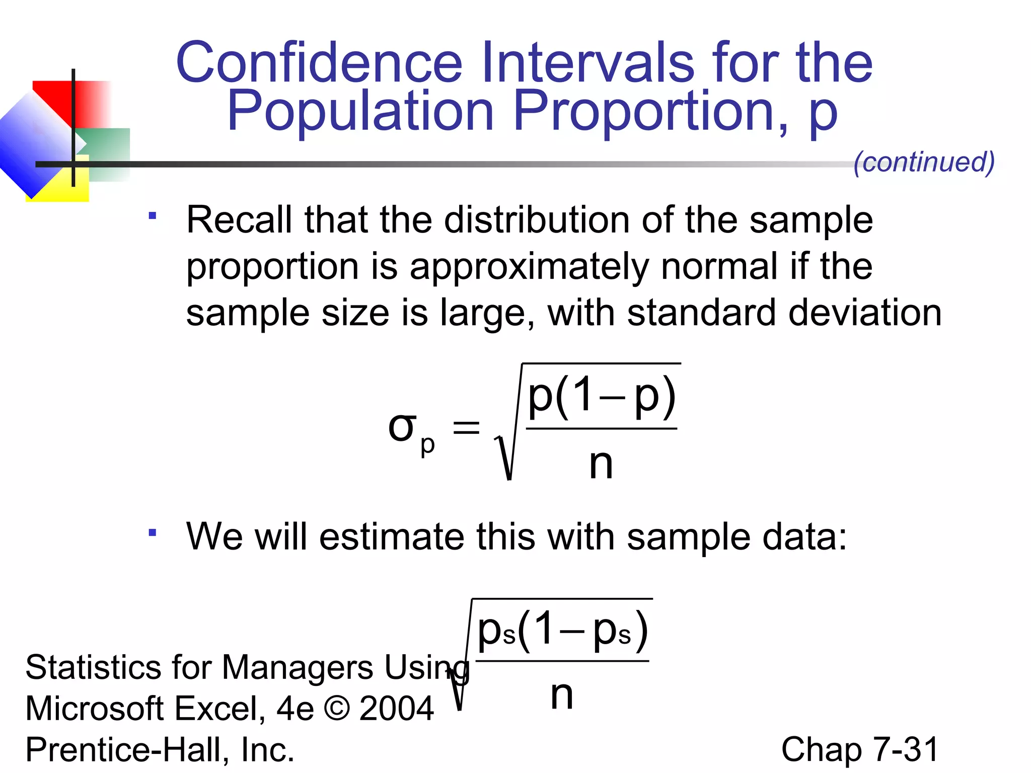 Confidence Intervals for the
Population Proportion, p
(continued)


Recall that the distribution of the sample
proportion is approximately normal if the
sample size is large, with standard deviation

p(1 − p)
σp =
n


We will estimate this with sample data:

ps(1 − ps )
Statistics for Managers Using
n
Microsoft Excel, 4e © 2004
Prentice-Hall, Inc.

Chap 7-31

 