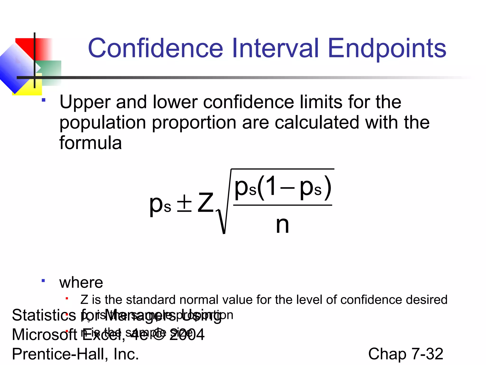 Confidence Interval Endpoints


Upper and lower confidence limits for the
population proportion are calculated with the
formula

ps(1 − ps )
ps ± Z
n


where

Z is the standard normal value for the level of confidence desired

Statistics ps isManagersproportion
for the sample Using

Microsoft n is the sample 2004
Excel, 4e © size


Prentice-Hall, Inc.

Chap 7-32

 