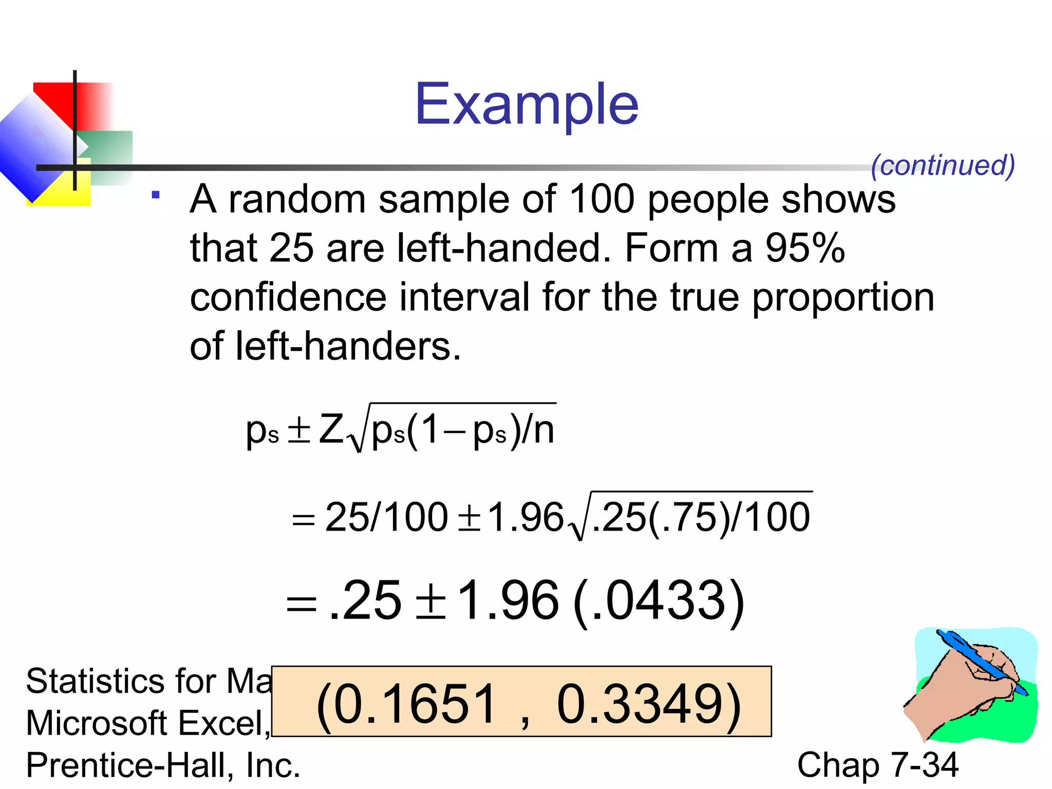 Example
(continued)



A random sample of 100 people shows
that 25 are left-handed. Form a 95%
confidence interval for the true proportion
of left-handers.
ps ± Z ps(1 − ps )/n
= 25/100 ± 1.96 .25(.75)/100

= .25 ± 1.96 (.0433)
Statistics for Managers Using
Microsoft Excel, 4e(0.1651
© 2004
Prentice-Hall, Inc.

, 0.3349)
Chap 7-34

 