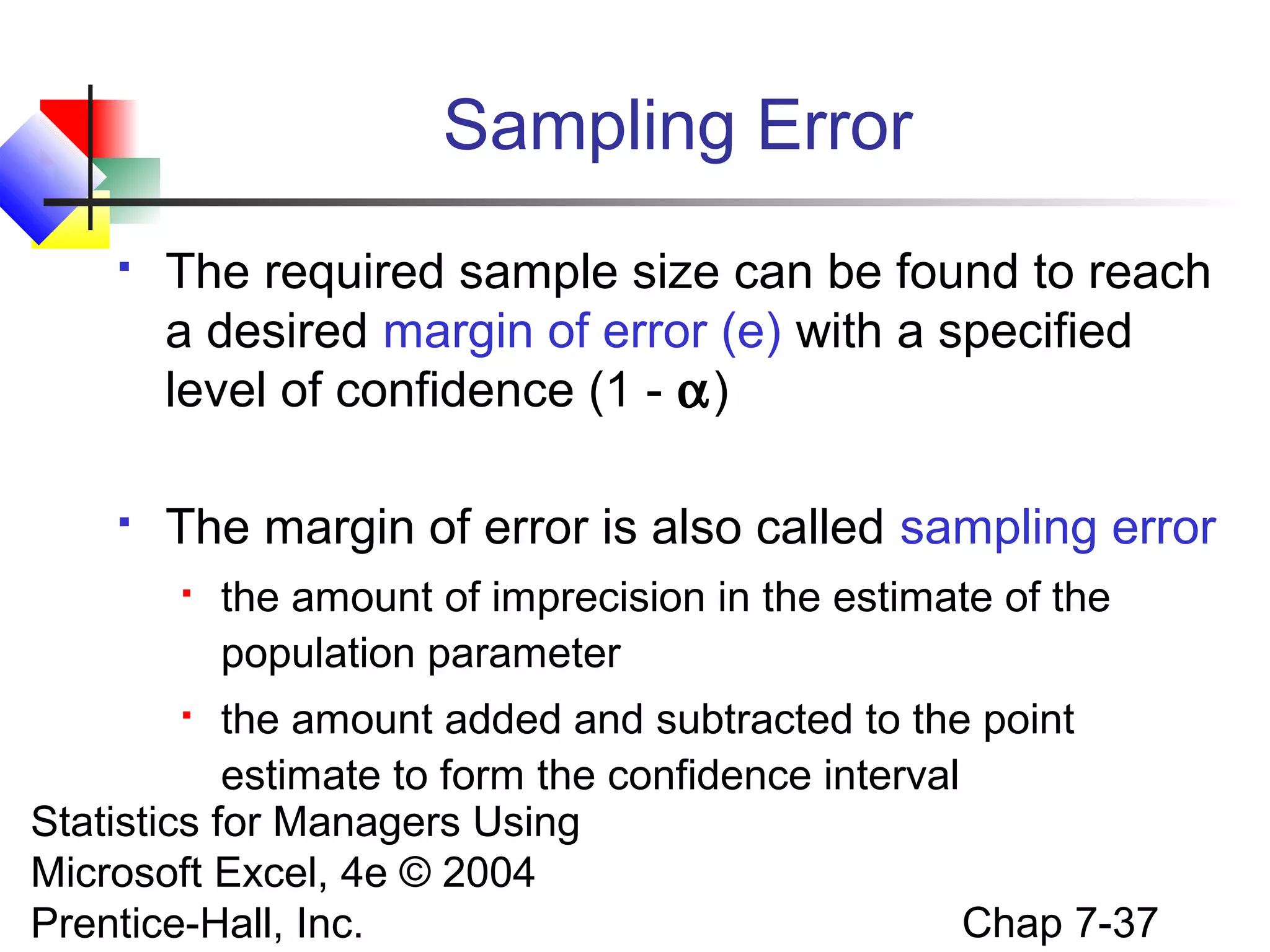 Sampling Error


The required sample size can be found to reach
a desired margin of error (e) with a specified
level of confidence (1 - α)



The margin of error is also called sampling error


the amount of imprecision in the estimate of the
population parameter

the amount added and subtracted to the point
estimate to form the confidence interval
Statistics for Managers Using
Microsoft Excel, 4e © 2004
Chap 7-37
Prentice-Hall, Inc.


 