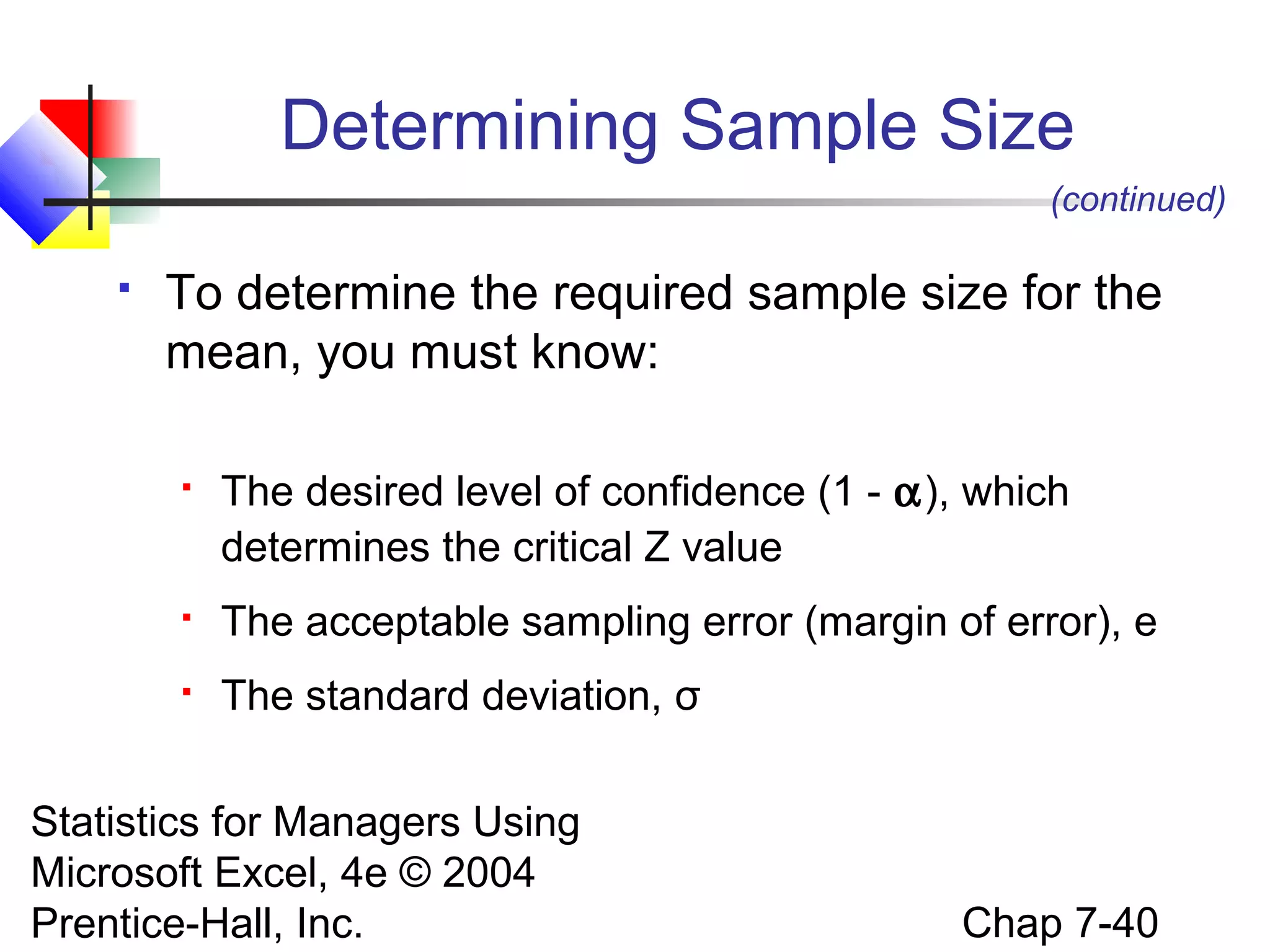 Determining Sample Size
(continued)


To determine the required sample size for the
mean, you must know:


The desired level of confidence (1 - α), which
determines the critical Z value



The acceptable sampling error (margin of error), e



The standard deviation, σ

Statistics for Managers Using
Microsoft Excel, 4e © 2004
Prentice-Hall, Inc.

Chap 7-40

 