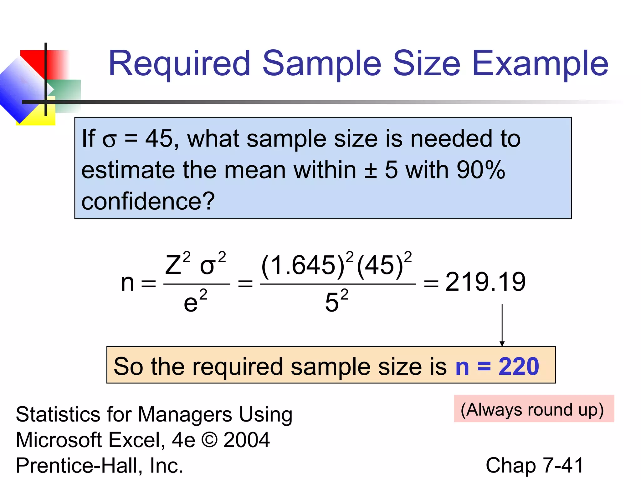 Required Sample Size Example
If σ = 45, what sample size is needed to
estimate the mean within ± 5 with 90%
confidence?
2

2

2

2

Z σ
(1.645) (45)
n=
=
= 219.19
2
2
e
5
So the required sample size is n = 220
Statistics for Managers Using
Microsoft Excel, 4e © 2004
Prentice-Hall, Inc.

(Always round up)

Chap 7-41

 