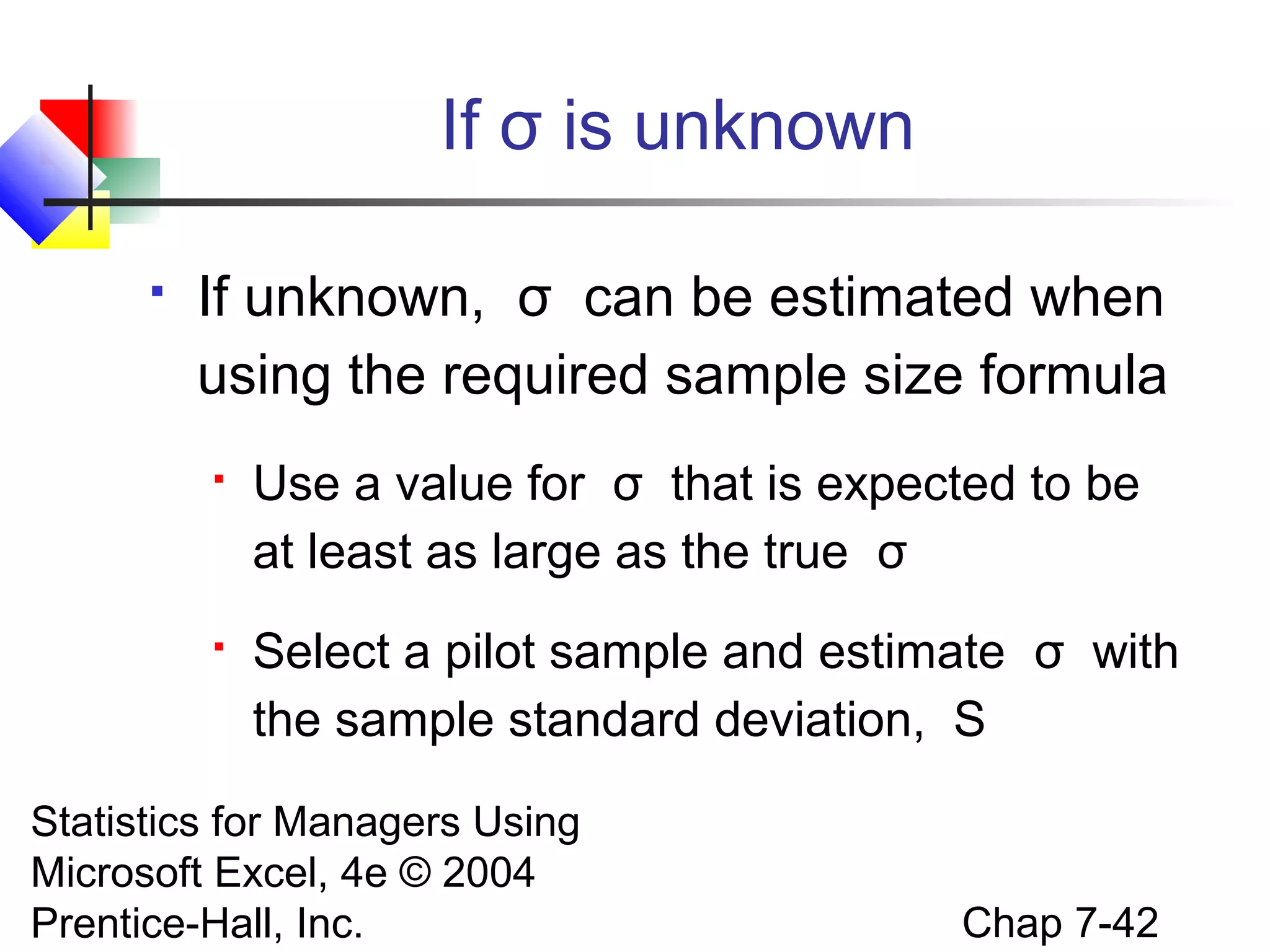 If σ is unknown


If unknown, σ can be estimated when
using the required sample size formula


Use a value for σ that is expected to be
at least as large as the true σ



Select a pilot sample and estimate σ with
the sample standard deviation, S

Statistics for Managers Using
Microsoft Excel, 4e © 2004
Prentice-Hall, Inc.

Chap 7-42

 