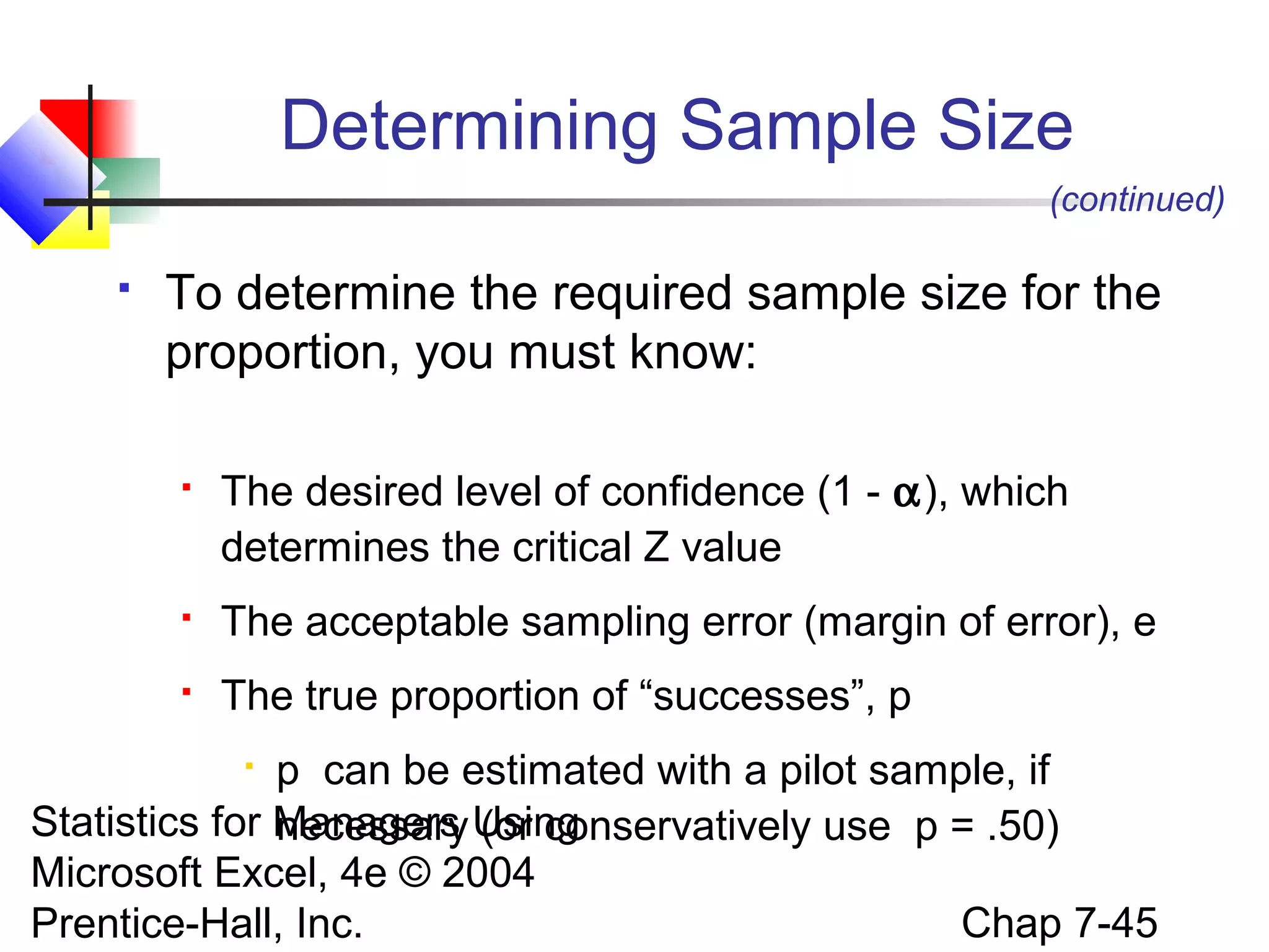 Determining Sample Size
(continued)


To determine the required sample size for the
proportion, you must know:


The desired level of confidence (1 - α), which
determines the critical Z value



The acceptable sampling error (margin of error), e



The true proportion of “successes”, p

p can be estimated with a pilot sample, if
Statistics for Managers Using
necessary (or conservatively use p = .50)
Microsoft Excel, 4e © 2004
Chap 7-45
Prentice-Hall, Inc.


 