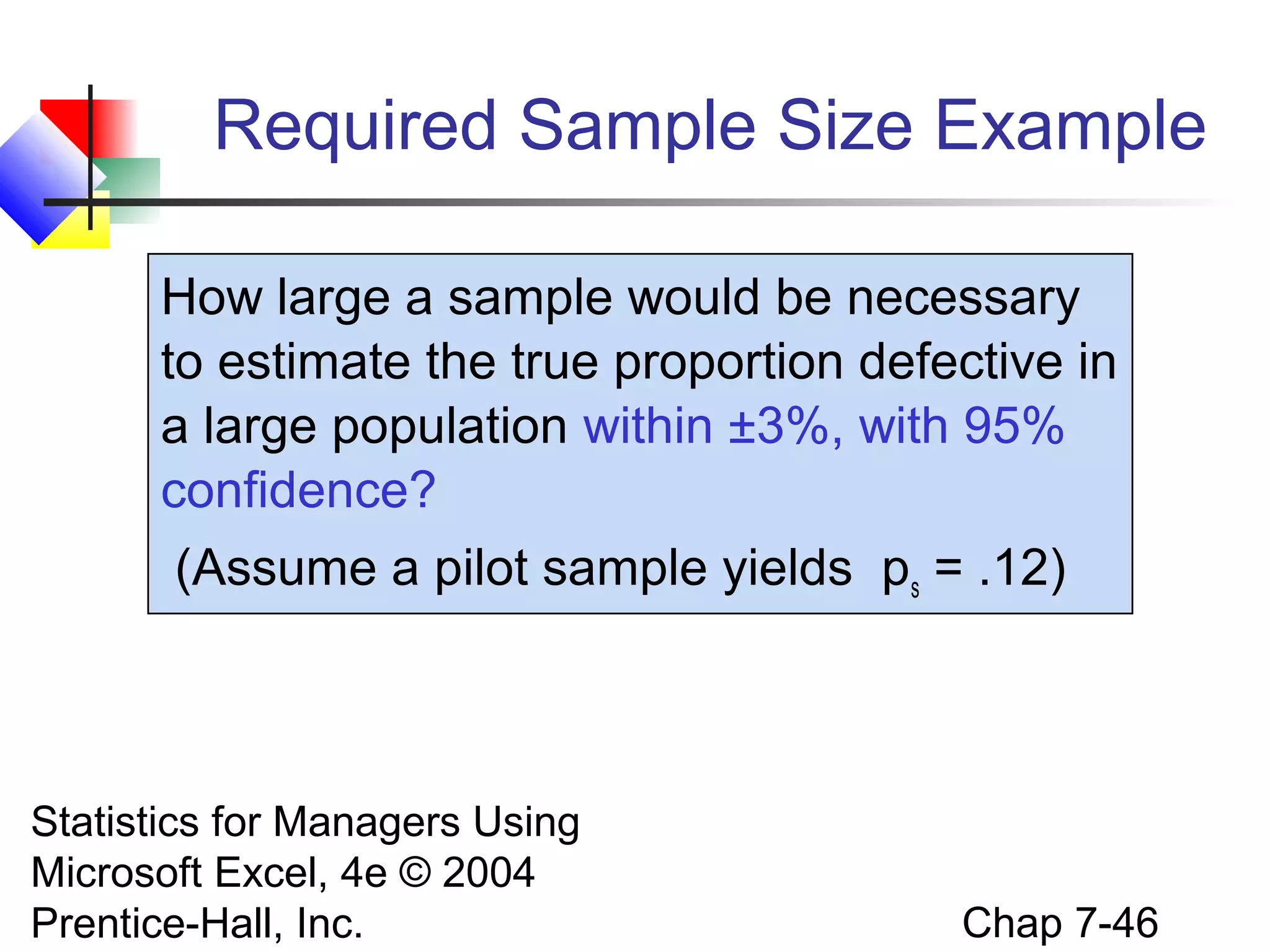 Required Sample Size Example
How large a sample would be necessary
to estimate the true proportion defective in
a large population within ±3%, with 95%
confidence?
(Assume a pilot sample yields ps = .12)

Statistics for Managers Using
Microsoft Excel, 4e © 2004
Prentice-Hall, Inc.

Chap 7-46

 