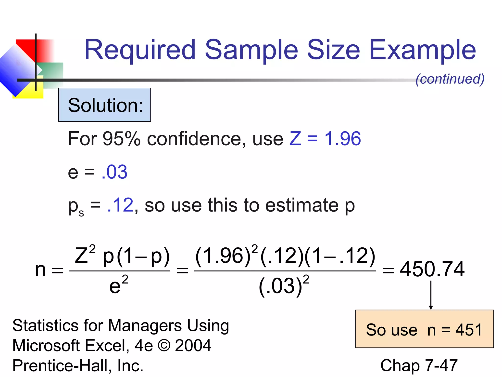 Required Sample Size Example
(continued)

Solution:
For 95% confidence, use Z = 1.96
e = .03
ps = .12, so use this to estimate p

Z p (1 − p) (1.96) (.12)(1 − .12)
n=
=
= 450.74
2
2
e
(.03)
2

Statistics for Managers Using
Microsoft Excel, 4e © 2004
Prentice-Hall, Inc.

2

So use n = 451
Chap 7-47

 