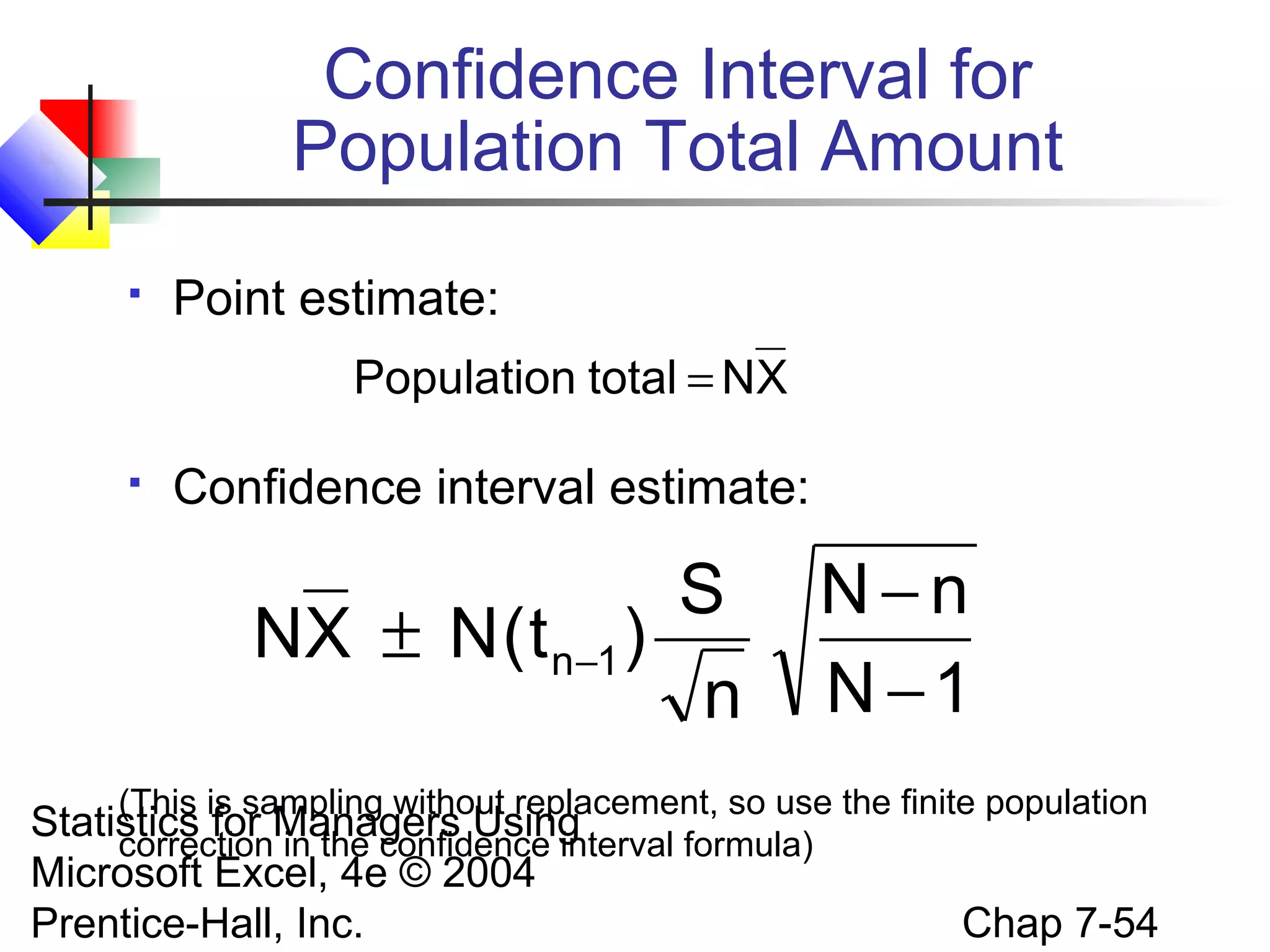 Confidence Interval for
Population Total Amount


Point estimate:
Population total = NX



Confidence interval estimate:

S
NX ± N ( t n−1 )
n

N−n
N −1

(This is sampling without replacement, so use the finite population

Statistics for Managers Using
correction in the confidence interval formula)
Microsoft Excel, 4e © 2004
Prentice-Hall, Inc.

Chap 7-54

 