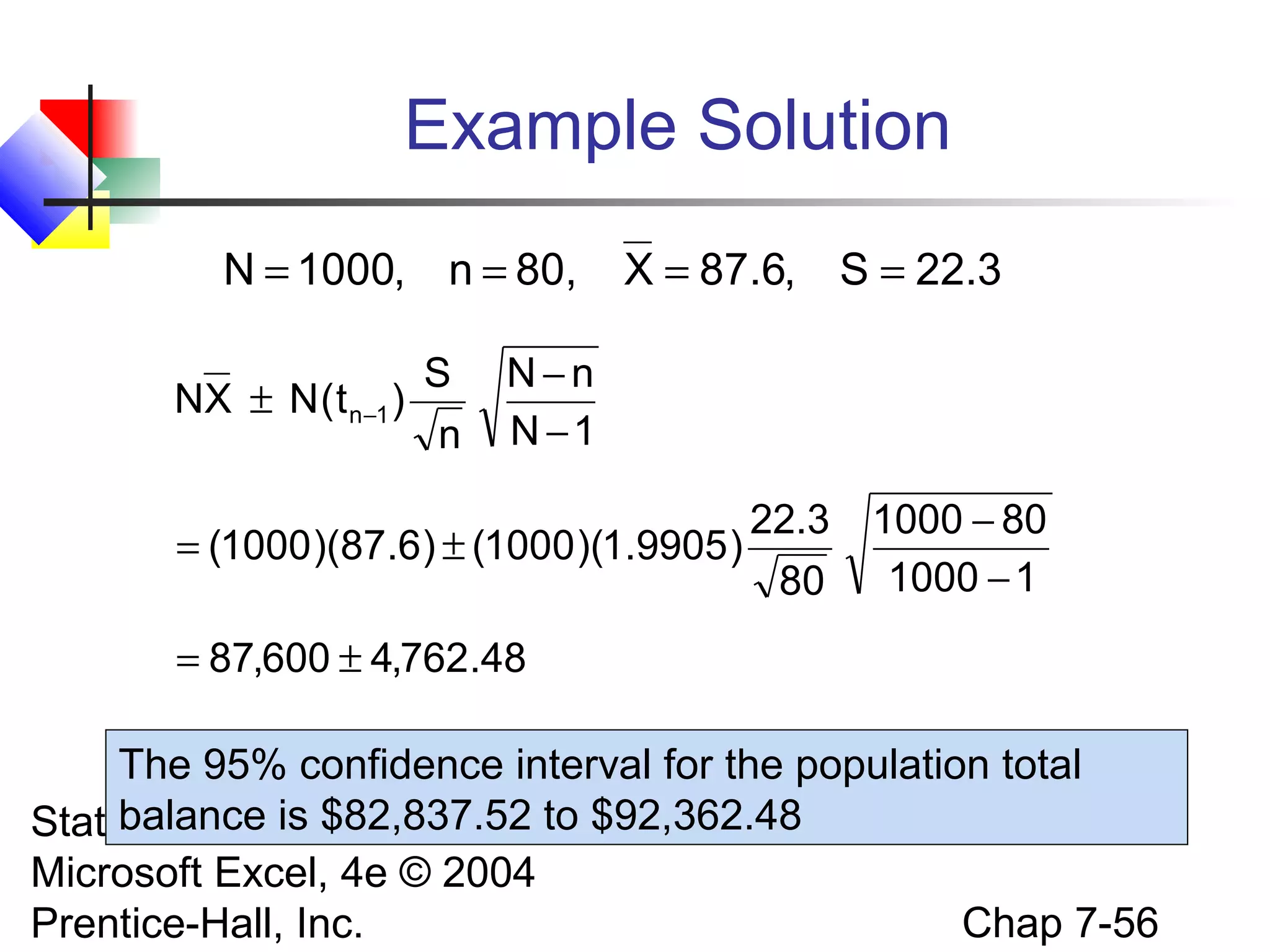 Example Solution
N = 1000, n = 80,
S
NX ± N ( t n−1 )
n

X = 87.6, S = 22.3

N−n
N −1

22.3
= (1000 )(87.6) ± (1000 )(1.9905 )
80

1000 − 80
1000 − 1

= 87,600 ± 4,762.48

The 95% confidence interval for the population total
balance is $82,837.52 to
Statistics for Managers Using $92,362.48
Microsoft Excel, 4e © 2004
Chap 7-56
Prentice-Hall, Inc.

 