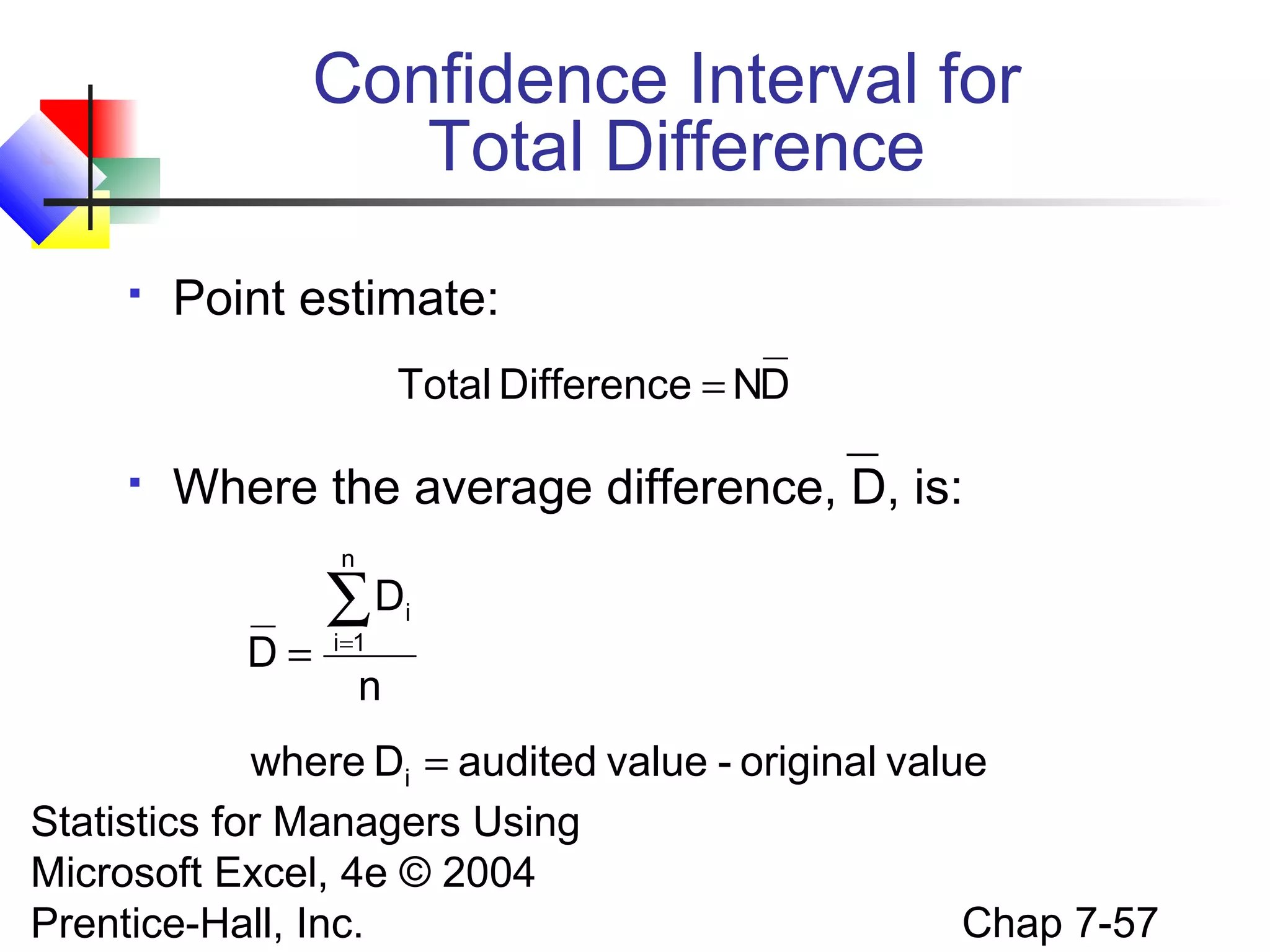 Confidence Interval for
Total Difference


Point estimate:
Total Difference = ND



Where the average difference, D, is:
n

D=

∑D
i=1

i

n

where Di = audited value - original value
Statistics for Managers Using
Microsoft Excel, 4e © 2004
Chap 7-57
Prentice-Hall, Inc.

 