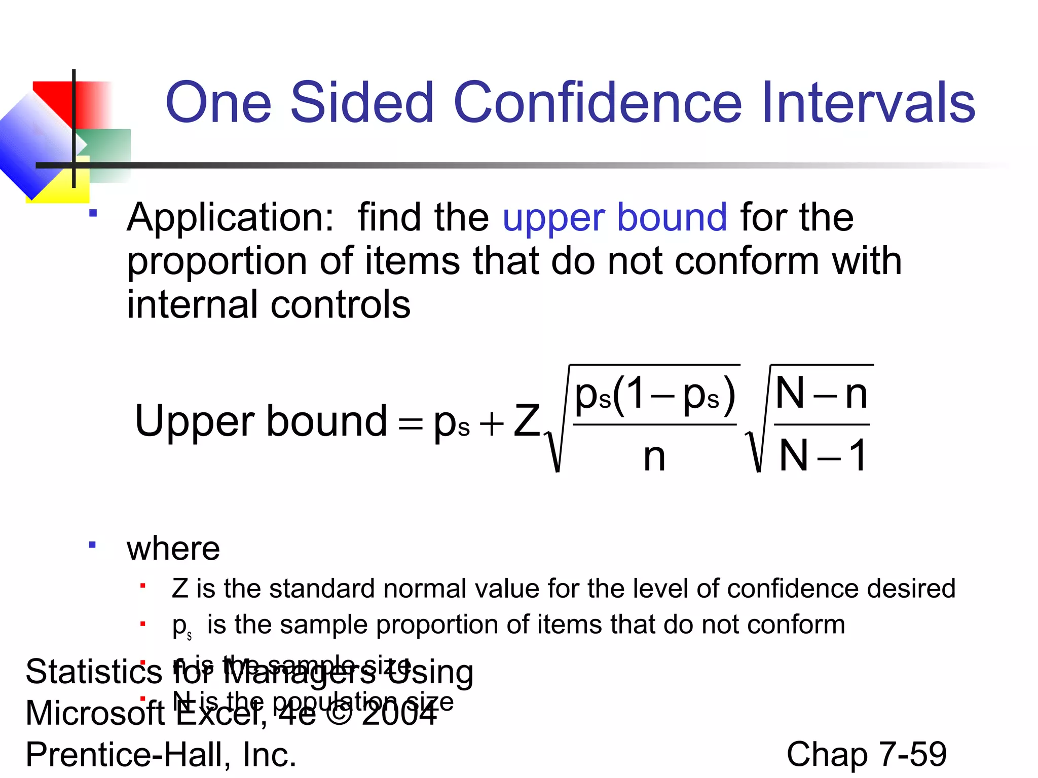 One Sided Confidence Intervals


Application: find the upper bound for the
proportion of items that do not conform with
internal controls

ps(1 − ps ) N − n
Upper bound = ps + Z
n
N −1


where



Z is the standard normal value for the level of confidence desired
ps is the sample proportion of items that do not conform
n is the sample size
for Managers Using
N is the population size


Statistics

Microsoft Excel, 4e © 2004
Prentice-Hall, Inc.

Chap 7-59

 