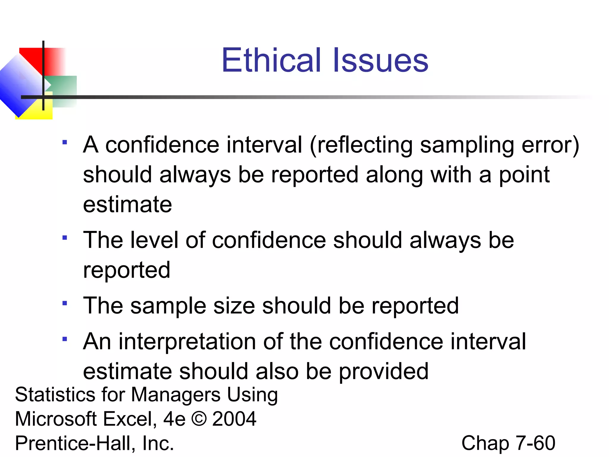 Ethical Issues


A confidence interval (reflecting sampling error)
should always be reported along with a point
estimate



The level of confidence should always be
reported



The sample size should be reported



An interpretation of the confidence interval
estimate should also be provided

Statistics for Managers Using
Microsoft Excel, 4e © 2004
Prentice-Hall, Inc.

Chap 7-60

 