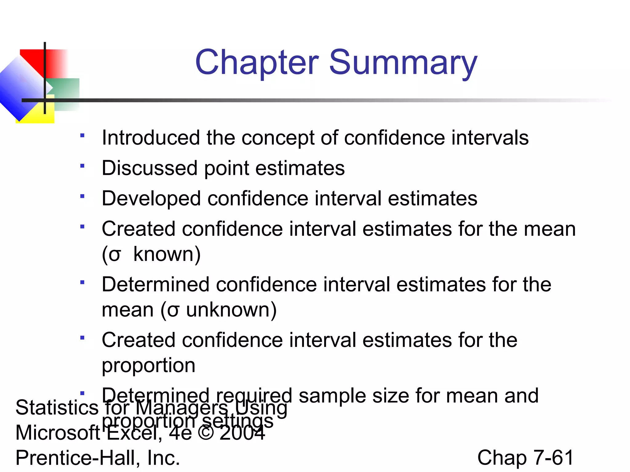 Chapter Summary
Introduced the concept of confidence intervals
 Discussed point estimates
 Developed confidence interval estimates
 Created confidence interval estimates for the mean
(σ known)
 Determined confidence interval estimates for the
mean (σ unknown)
 Created confidence interval estimates for the
proportion
 Determined required sample size for mean and
Statistics for Managers Using
proportion settings
Microsoft Excel, 4e © 2004
Chap 7-61
Prentice-Hall, Inc.


 
