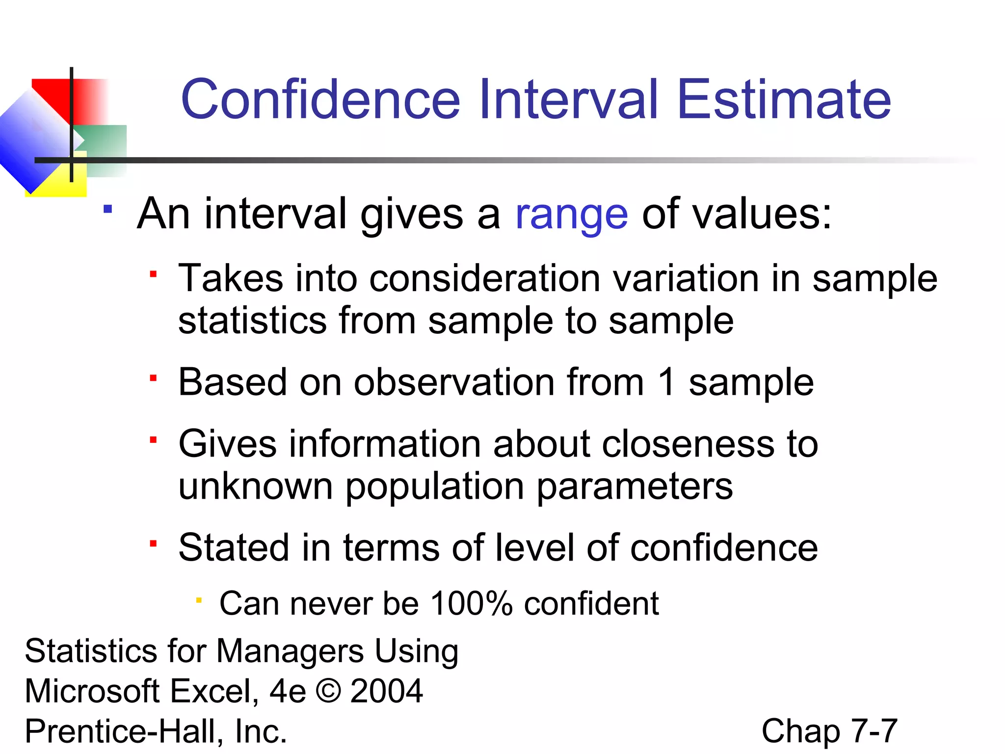 Confidence Interval Estimate


An interval gives a range of values:


Takes into consideration variation in sample
statistics from sample to sample



Based on observation from 1 sample



Gives information about closeness to
unknown population parameters



Stated in terms of level of confidence

Can never be 100% confident
Statistics for Managers Using
Microsoft Excel, 4e © 2004
Prentice-Hall, Inc.


Chap 7-7

 