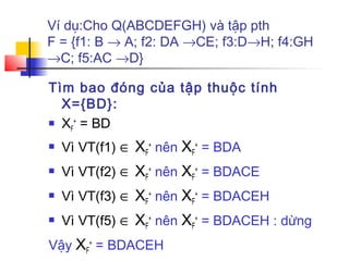 Ví dụ:Cho Q(ABCDEFGH) và tập pth
F = {f1: B → A; f2: DA →CE; f3:D→H; f4:GH
→C; f5:AC →D}

Tìm bao đóng của tập thuộc tính
  X={BD}:
 X + = BD
   F

   Vì VT(f1) ∈ XF+ nên XF+ = BDA
   Vì VT(f2) ∈ XF+ nên XF+ = BDACE
   Vì VT(f3) ∈ XF+ nên XF+ = BDACEH
   Vì VT(f5) ∈ XF+ nên XF+ = BDACEH : dừng
Vậy XF+ = BDACEH
 
