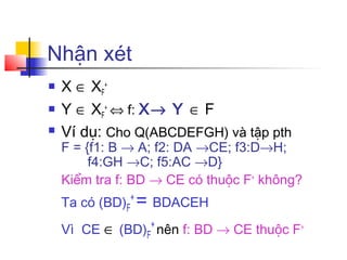 Nhận xét
   X ∈ XF+
   Y ∈ XF+ ⇔ f: X→ Y ∈ F
   Ví dụ: Cho Q(ABCDEFGH) và tập pth
    F = {f1: B → A; f2: DA →CE; f3:D→H;
         f4:GH →C; f5:AC →D}
    Kiểm tra f: BD → CE có thuộc F+ không?
    Ta có (BD)F+ = BDACEH

    Vì CE ∈ (BD)F+ nên f: BD → CE thuộc F+
 
