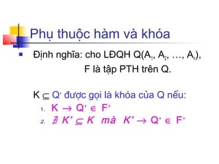 Phụ thuộc hàm và khóa
   Định nghĩa: cho LĐQH Q(A1, A2, …, An),
                F là tập PTH trên Q.

    K ⊆ Q+ được gọi là khóa của Q nếu:
     1. K → Q ∈ F
               +     +

     2. ∄ K’ ⊆ K   mà K’ → Q + ∈ F +
 