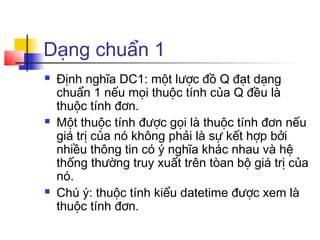 Dạng chuẩn 1
   Định nghĩa DC1: một lược đồ Q đạt dạng
    chuẩn 1 nếu mọi thuộc tính của Q đều là
    thuộc tính đơn.
   Một thuộc tính được gọi là thuộc tính đơn nếu
    giá trị của nó không phải là sự kết hợp bởi
    nhiều thông tin có ý nghĩa khác nhau và hệ
    thống thường truy xuất trên tòan bộ giá trị của
    nó.
   Chú ý: thuộc tính kiểu datetime được xem là
    thuộc tính đơn.
 