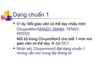 Dạng chuẩn 1
   Ví dụ: Mỗi giáo viên có thể dạy nhiều môn
    ChuyenMon3(MAGV, MAMH, TENGV,
    HOCVI)
    Mỗi bộ trong ChuyenMon3 cho biết 1 môn mà
    giáo viên có thể dạy  đạt DC1.
   Nhận xét: Chuyenmon3 đạt dạng chuẩn 1
    nhưng vẫn còn trùng lắp thông tin
 