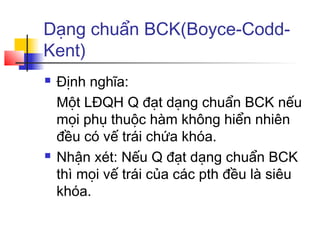Dạng chuẩn BCK(Boyce-Codd-
Kent)
   Định nghĩa:
    Một LĐQH Q đạt dạng chuẩn BCK nếu
    mọi phụ thuộc hàm không hiển nhiên
    đều có vế trái chứa khóa.
   Nhận xét: Nếu Q đạt dạng chuẩn BCK
    thì mọi vế trái của các pth đều là siêu
    khóa.
 