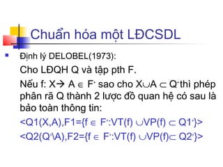 Chuẩn hóa một LĐCSDL
   Định lý DELOBEL(1973):
    Cho LĐQH Q và tập pth F.
    Nếu f: X A ∈ F+ sao cho X∪A ⊂ Q+ thì phép
    phân rã Q thành 2 lược đồ quan hệ có sau là
    bảo toàn thông tin:
    <Q1(X,A),F1={f ∈ F+:VT(f) ∪VP(f) ⊂ Q1+}>
    <Q2(Q+A),F2={f ∈ F+:VT(f) ∪VP(f)⊂ Q2+}>
 