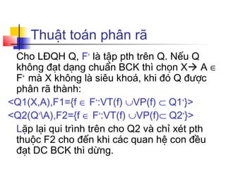 Thuật toán phân rã
 Cho LĐQH Q, F+ là tập pth trên Q. Nếu Q
 không đạt dạng chuẩn BCK thì chọn X A ∈
 F+ mà X không là siêu khoá, khi đó Q được
 phân rã thành:
<Q1(X,A),F1={f ∈ F+:VT(f) ∪VP(f) ⊂ Q1+}>
<Q2(Q+A),F2={f ∈ F+:VT(f) ∪VP(f)⊂ Q2+}>
 Lặp lại qui trình trên cho Q2 và chỉ xét pth
 thuộc F2 cho đến khi các quan hệ con đều
 đạt DC BCK thì dừng.
 