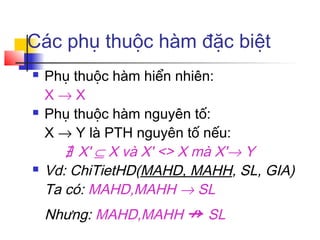 Các phụ thuộc hàm đặc biệt
   Phụ thuộc hàm hiển nhiên:
    X→X
   Phụ thuộc hàm nguyên tố:
    X → Y là PTH nguyên tố nếu:
       ∄ X' ⊆ X và X' <> X mà X'→ Y
   Vd: ChiTietHD(MAHD, MAHH, SL, GIA)
    Ta có: MAHD,MAHH → SL
    Nhưng: MAHD,MAHH ↛ SL
 