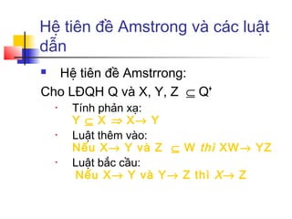 Hệ tiên đề Amstrong và các luật
dẫn
 Hệ tiên đề Amstrrong:
Cho LĐQH Q và X, Y, Z ⊆ Q+
    •   Tính phản xạ:
        Y ⊆ X ⇒ X→ Y
    •   Luật thêm vào:
        Nếu X→ Y và Z ⊆ W thì XW→ YZ
    •   Luật bắc cầu:
         Nếu X→ Y và Y→ Z thì X → Z
 