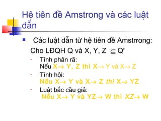 Hệ tiên đề Amstrong và các luật
dẫn
    Các luật dẫn từ hệ tiên đề Amstrrong:
    Cho LĐQH Q và X, Y, Z ⊆ Q+
    •   Tính phân rã:
        Nếu X→ Y, Z thì X→ Y và X→ Z
    •   Tính hội:
        Nếu X→ Y và X→ Z thì X→ YZ
    •   Luật bắc cầu giả:
         Nếu X→ Y và YZ→ W thì XZ → W
 