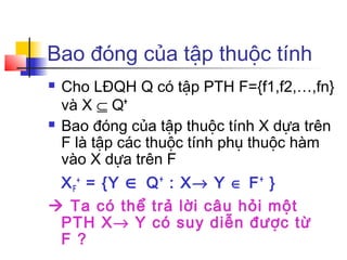 Bao đóng của tập thuộc tính
   Cho LĐQH Q có tập PTH F={f1,f2,…,fn}
    và X ⊆ Q+
   Bao đóng của tập thuộc tính X dựa trên
    F là tập các thuộc tính phụ thuộc hàm
    vào X dựa trên F
 X F + = {Y ∈ Q + : X→ Y ∈ F + }
 Ta có thể trả lời câu hỏi một
 PTH X→ Y có suy diễn được từ
 F ?
 