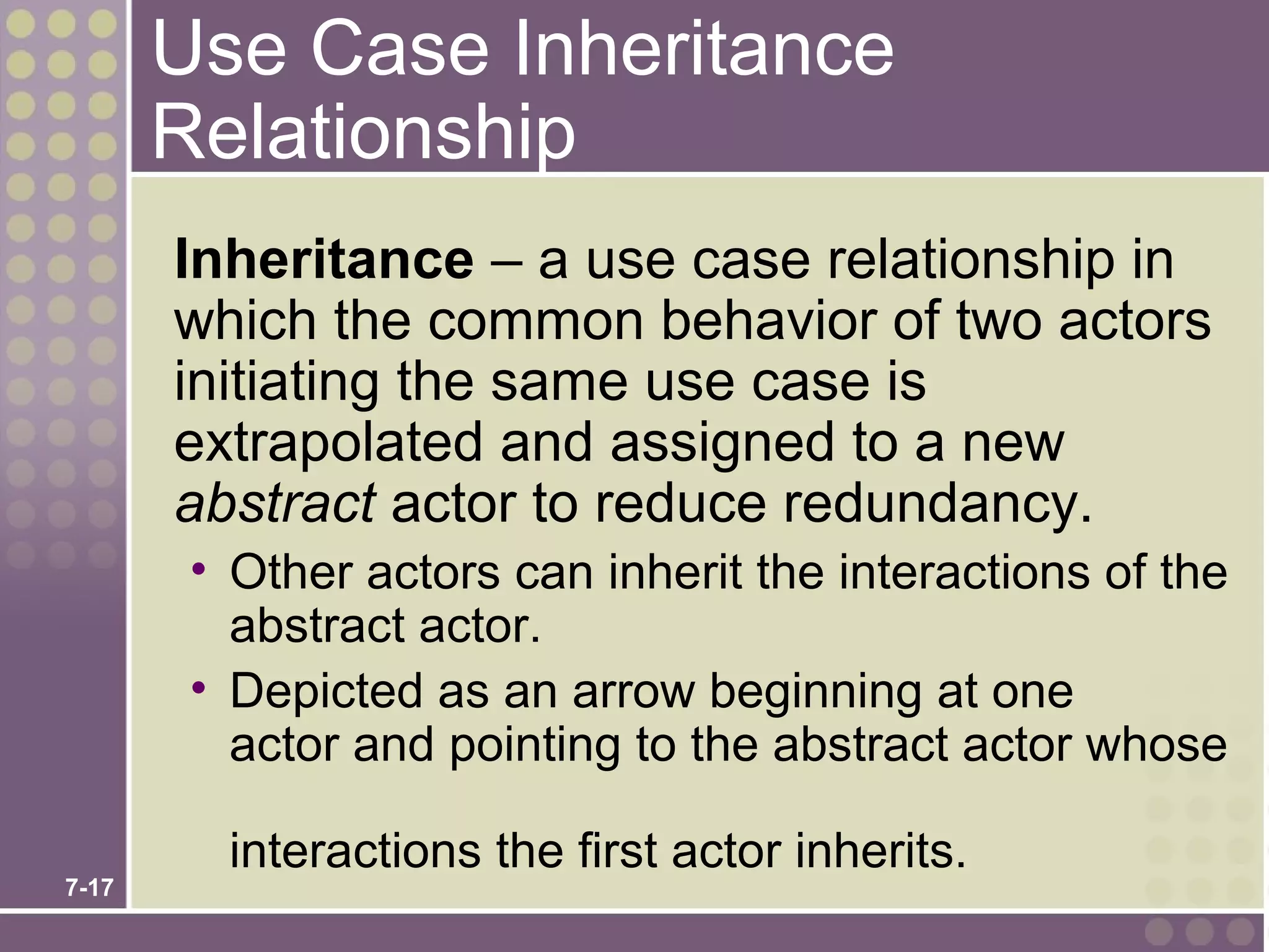 Use Case Inheritance
       Relationship
       Inheritance – a use case relationship in
       which the common behavior of two actors
       initiating the same use case is
       extrapolated and assigned to a new
       abstract actor to reduce redundancy.
        • Other actors can inherit the interactions of the
          abstract actor.
        • Depicted as an arrow beginning at one
          actor and pointing to the abstract actor whose

         interactions the first actor inherits.
7-17
 