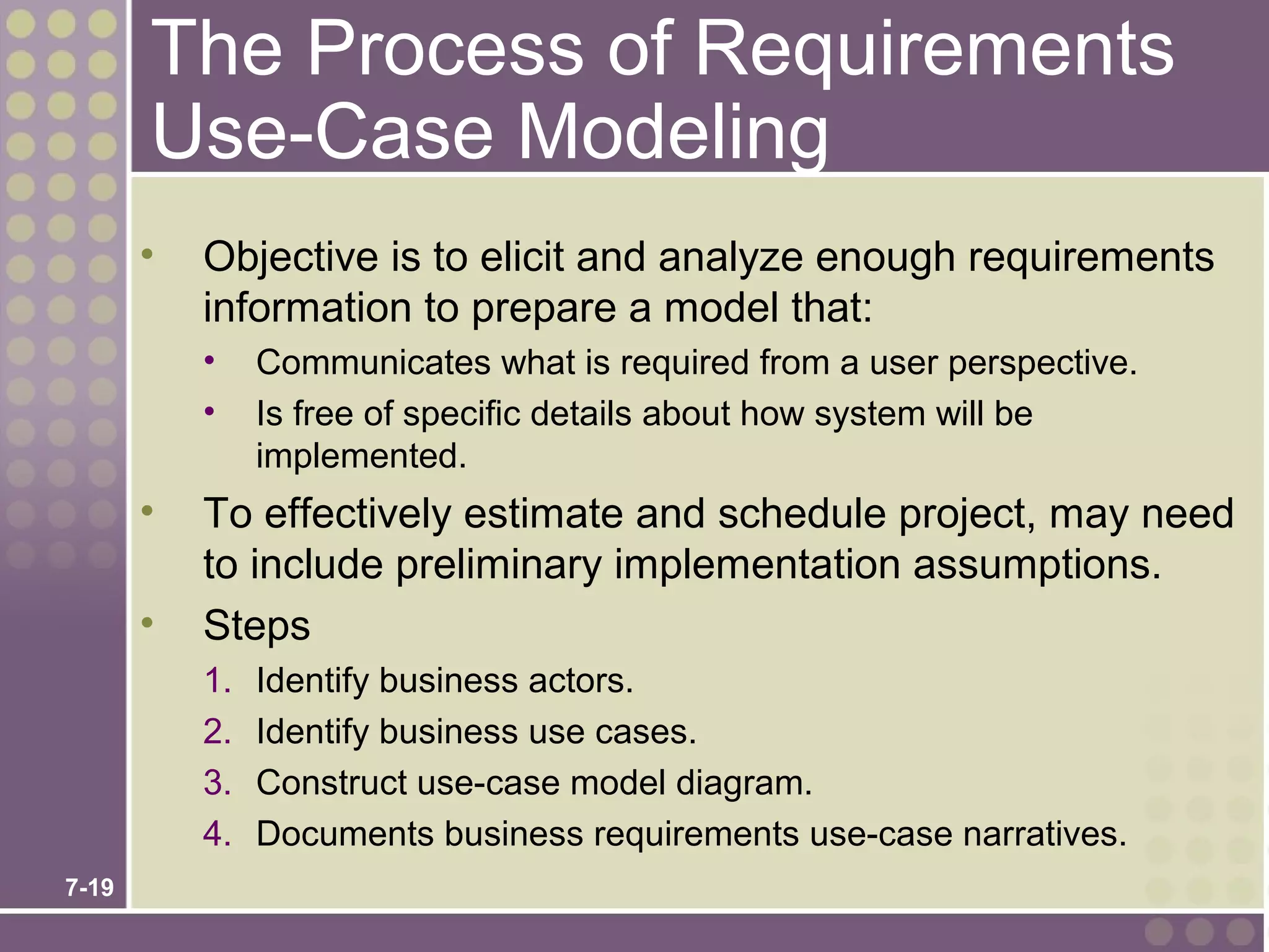 The Process of Requirements
       Use-Case Modeling
       •   Objective is to elicit and analyze enough requirements
           information to prepare a model that:
           •    Communicates what is required from a user perspective.
           •    Is free of specific details about how system will be
                implemented.
       •   To effectively estimate and schedule project, may need
           to include preliminary implementation assumptions.
       •   Steps
           1.   Identify business actors.
           2.   Identify business use cases.
           3.   Construct use-case model diagram.
           4.   Documents business requirements use-case narratives.
7-19
 