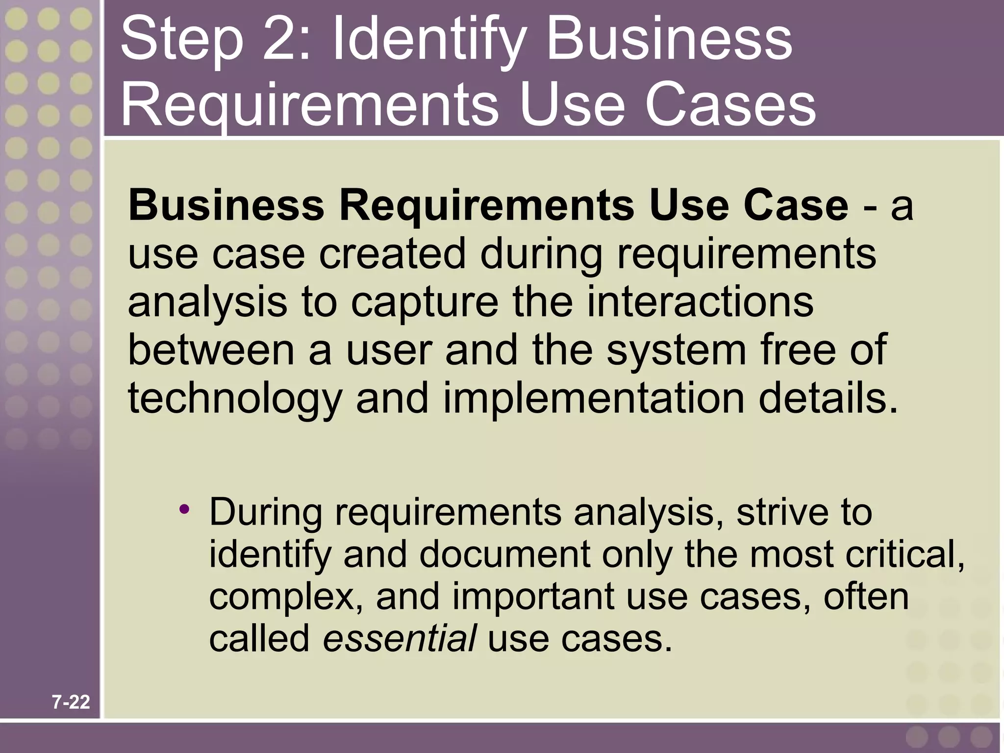 Step 2: Identify Business
       Requirements Use Cases
       Business Requirements Use Case - a
       use case created during requirements
       analysis to capture the interactions
       between a user and the system free of
       technology and implementation details.

         • During requirements analysis, strive to
           identify and document only the most critical,
           complex, and important use cases, often
           called essential use cases.
7-22
 