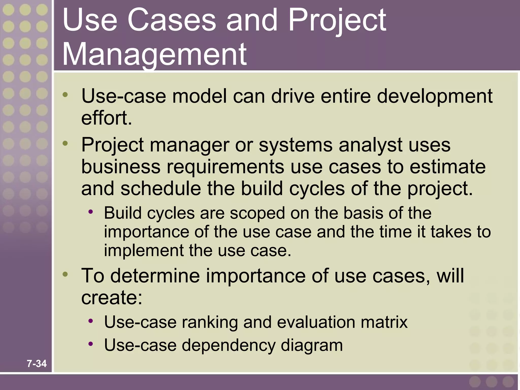 Use Cases and Project
       Management
       • Use-case model can drive entire development
         effort.
       • Project manager or systems analyst uses
         business requirements use cases to estimate
         and schedule the build cycles of the project.
         • Build cycles are scoped on the basis of the
           importance of the use case and the time it takes to
           implement the use case.
       • To determine importance of use cases, will
         create:
         • Use-case ranking and evaluation matrix
         • Use-case dependency diagram
7-34
 