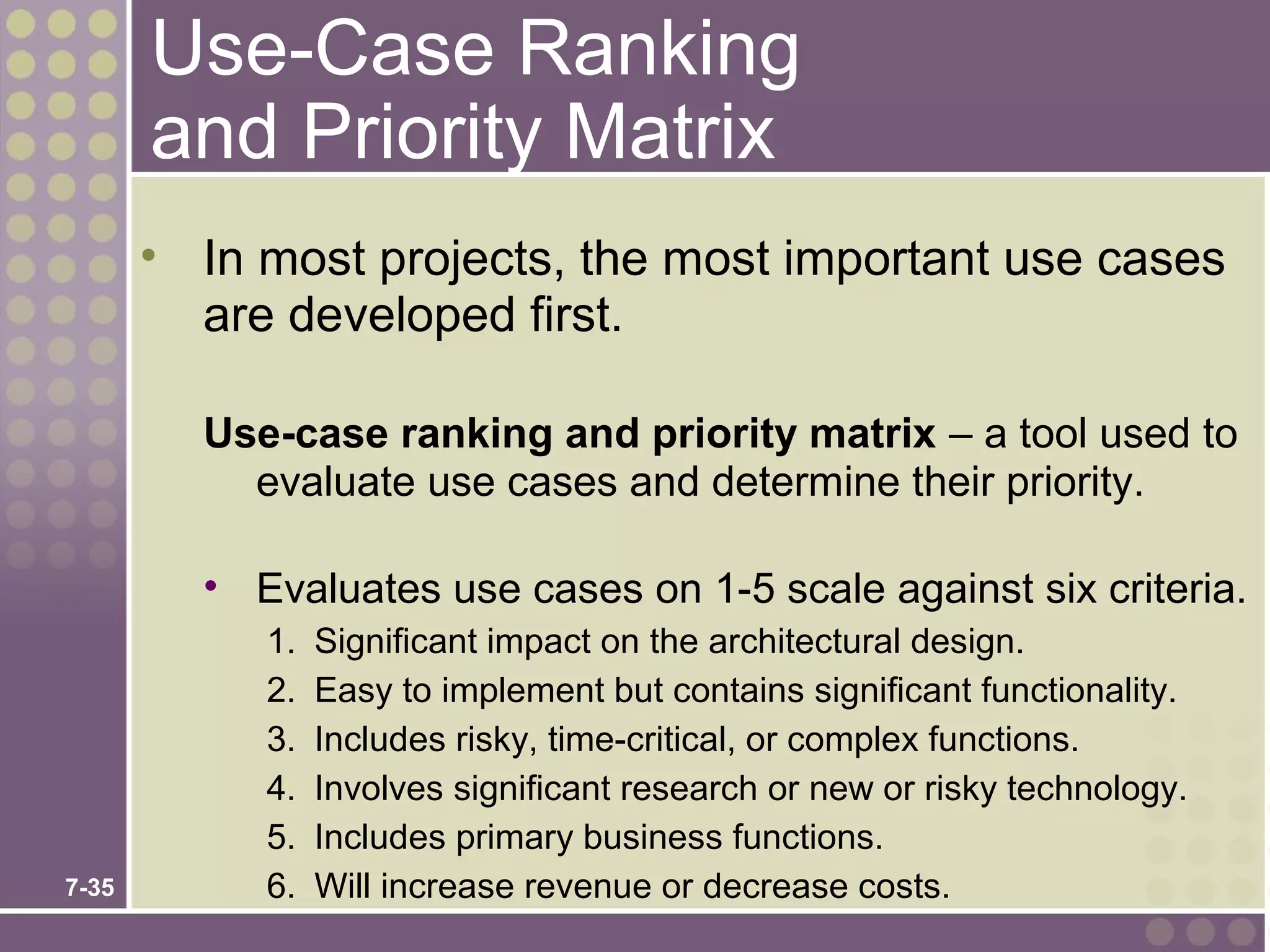Use-Case Ranking
       and Priority Matrix
       • In most projects, the most important use cases
         are developed first.

         Use-case ranking and priority matrix – a tool used to
           evaluate use cases and determine their priority.

         • Evaluates use cases on 1-5 scale against six criteria.
            1.   Significant impact on the architectural design.
            2.   Easy to implement but contains significant functionality.
            3.   Includes risky, time-critical, or complex functions.
            4.   Involves significant research or new or risky technology.
            5.   Includes primary business functions.
7-35        6.   Will increase revenue or decrease costs.
 