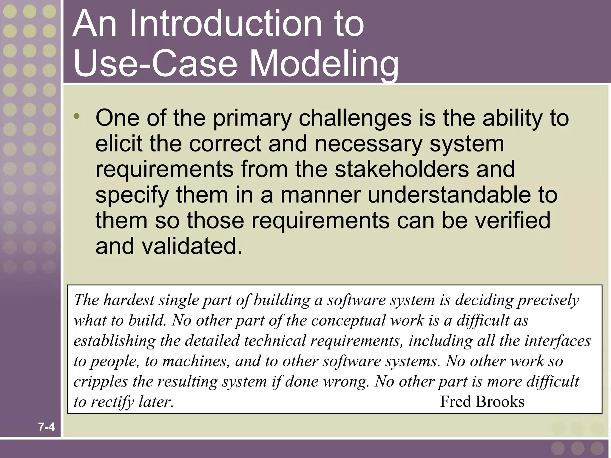 An Introduction to
      Use-Case Modeling
      • One of the primary challenges is the ability to
        elicit the correct and necessary system
        requirements from the stakeholders and
        specify them in a manner understandable to
        them so those requirements can be verified
        and validated.

      The hardest single part of building a software system is deciding precisely
      what to build. No other part of the conceptual work is a difficult as
      establishing the detailed technical requirements, including all the interfaces
      to people, to machines, and to other software systems. No other work so
      cripples the resulting system if done wrong. No other part is more difficult
      to rectify later.                                      Fred Brooks
7-4
 